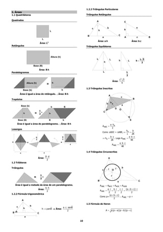 1.2.2 Triângulos Particulares
1. Áreas
1.1 Quadriláteros                                                                            Triângulos Retângulos

Quadrados                                                                                             A                                                    C

                                                                                                  c                       b                                                     a
                                                                                                          h                                                b
                                                        L

                                                                                              B                                                  C
                                                                                                                a                                          A                    c          B
                                         L
                                                                                                       Área: a⋅h                                                           Área: b⋅c
                                       Área: L2
Retângulos                                                                                   Triângulos Equiláteros



                                                           Altura (h)
                                                                                                      L                          L                                                   L 3
                                                                                                                                                   h               L            h=
                                                                                                                    h                                                                 2
                             Base (B)
                                       Área: B⋅h
                                              ⋅
Paralelogramos                                                                                                   L                                             L
                                                                                                                                                               2
                                                                                                                                                   L2 3
                                                                                                                                         Área:
                     Altura (h)                             h                                                                                        4
                                                   =
                                                                                             1.3 Triângulos Inscritos
              Base (b)                                                  b
         Área é igual a área do retângulo. ∴Área: B⋅h
                                                   ⋅
                                                                                                                             A
                                                                                                                                                       c
Trapézios                                                                                                                                                                   B

                                                                                                                         b       ha
             Base (b)                                                                                                                                  a
                                                           b                    B
                                                                                                                                           D       O
                                       1                                                                         C
                                         x
               h              =        2               h


        Base (B)                                       B                    b                                                                                          E
     Área é igual a área do paralelogramo. ∴Área: B⋅h
                                                   ⋅                                                                             a ⋅ ha
                                                                                                                A ABC =
                                                                                                                                   2
Losangos
                                                                                                                                        ha     b
                                                                                                                Como ∆ADC ~ ∆ABE, ⇒         =
                                                                                                                                         c    2R
                               D                                            D                                          b⋅c                 a⋅b ⋅c
                                                                            2
                                                                                                                ⇒ ha =     . Logo A ABC =
                               2                                                                                       2R                    4R
D                    =                                                  =                                                       a⋅b⋅ c
                                                                                    d                                   A ABC =
                                                                                                                                  4R

         d                                    d                                              1.4 Triângulos Circunscritos

                                                  D⋅d
                                   Área:                                                                                     A
                                                   2
1.2 Triláteros

Triângulos                                                                                                                                 r           b
                                                                                                                c            r       O

                                        1                                                                                            r
                             =            x
                                        2
                                                                                                       B                                       a                                    C
   Área é igual a metade da área de um paralelogramo.                                                         A ABC = ABOC + A AOC + A AOB
                              b⋅h
                       Área:                                                                                        a ⋅ r b ⋅ r c ⋅ r (a + b + c) ⋅ r
                               2                                                                              A ABC =    +       +     =
                                                                                                                     2       2      2           2
1.2.2 Fórmula trigonométrica
                                                                                                                       (a + b + c)
                                                                                                              Como p=              ∴ A ABC = p ⋅ r
                                                                                                                            2
             A
                                                                                             1.5 Fórmula de Heron
    c                    b                                             ˆ
               h                                  ˆ         a ⋅ c ⋅ senB
                                         h = c.senB ⇒ Área:
                                                                  2                                                     A = p ( p − a ) ( p − b )( p − c )
B                                  C
                 a
                                                                                        10
 
