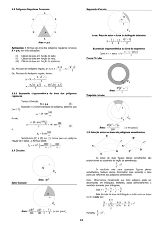 1.6 Polígonos Regulares Convexos                                                                Segmento Circular
                                                 L
                                                                                                                                            h
                        L                                           L                                                                   a
                                                                                                                                            r

                                                                                                                                                    C1
                         L                           a              L
                                                                                                     Área: Área do setor – Área do triângulo isósceles
                                                 L
                                                                                                                     S=
                                                                                                                            ⋅r r ⋅h r
                                                                                                                              −    =
                                                                                                                                                (   −h   )
                                     Área = p⋅a                                                                            2     2                  2

Aplicações: A fórmula da área dos polígonos regulares convexos                                       Expressão trigonométrica da área do segmento
S = p⋅a, tem três aplicações:
                                                                                                                                    r ( − r ⋅ senα )
                                                                                                            Como h = r ⋅ senα ⇒ S =
     (i)     Cálculo da área em função do lado;                                                                                            2
     (ii)    Cálculo da área em função do raio;                                                 Coroa Circular
     (iii)   Cálculo da área em função do apótema;

                                                                         R 3      3L2 3
Ex1. No caso do hexágono regular, p=3L e a =                                 ∴S =
                                                                          2         2
Ex2. No caso do decágono regular, temos:

                 p = 5L = 5 ⋅
                                 R   (   5 −1        )
                                         2                                                                                              C2          C1
                    R 10 + 2 5      5R 2 10 − 2 5
                 a=            ∴S =
                        4                 4                                                                                      π (R 2 − r 2 )
                                                                                                                         Área:
                                                                                                                                        2
1.6.1 Expressão trigonométrica da área dos polígonos
regulares                                                                                       Trapézio circular

             Temos a fórmula:
                              S = p⋅a                     (1)
             Supondo n o número de lados do polígono, sabemos que                                                                       r
(ver 7.3)
                                                           180
                             L n = 2R ⋅ sen
                                                            n
donde,                                                                                                                                  C2          C1

                      n ⋅ 2R ⋅ sen 180   (           2   ) = nR ⋅ sen 180
                 p=
                                     2                                    n          (2)                             π (R 2 − r 2 ) α
e,
                                                                                                             Área:
                                                                                                                      360°
                                                                                                                                   (α em graus )
                                         180                                                    1.8 Relação entre as áreas de polígonos semelhantes
                                 an = R cos
                                          n                                                                          B
          Substituindo (2) e (3) em (1), temos para um polígono                                                                                              B'
regular de n lados , a fórmula geral:                                                                                                   C                              C'
                                     180         180 
                 Sn = n ⋅ R 2 ⋅  sen      ⋅  cos                                                 A                                  A'
                                      n           n 
1.7 Círculos                                                                                                                                                      D'
                                                                                                                                 D                      E'
                                                                                                              E
                                                                                                           As áreas de duas figuras planas semelhantes são
                                                                                                proporcionais ao quadrado da ração de semelhança.
                                                                                                                               S
                                                           r                                                                      = r2
                                                                                                                               S'
                                             O
                                                                                                           O resultado vale para quaisquer figuras planas
                                                                   C1                           semelhantes, todavia vamos demonstrar aqui somente o caso
                                                                                                particular referente aos polígonos semelhantes.

                                     Área:           π r2                                       Dem.: Observemos inicialmente que todo polígono pode ser
Setor Circular                                                                                  decomposto em triângulos. Portanto, basta demonstrarmos o
                                                                                                resultado somente para triângulos.
                                                                                                                     a   b     c     h
                                                                                                          Seja r =     =     =    =
                                                                                                                     a' b' c ' h'
                                                         a                                                Pela fórmula da área do triângulo a razão entre as áreas
                                                             r                                  S e S’ é dada por:
                                                                                                                        b⋅h
                                                                                                                   S             b⋅h     b h
                                                                   C1                                                 = 2 =            =   ⋅    = r2
                                                                                                                  S ' b '⋅ h ' b '⋅ h ' b ' h '
                                                                                                                         2
                     απ r2       απ r r                       ⋅r
             Área:
                      360
                             =
                                 180
                                             ⋅
                                                 2
                                                     =
                                                             2
                                                                   (α   em graus )
                                                                                                Portanto,
                                                                                                           S     2
                                                                                                              =r .
                                                                                                           S'

                                                                                           11
 