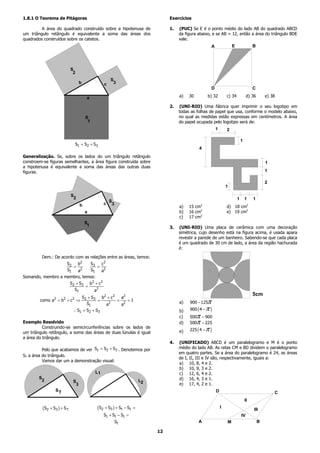 1.8.1 O Teorema de Pitágoras                                                    Exercícios

         A área do quadrado construído sobre a hipotenusa de                    1.   (PUC) Se E é o ponto médio do lado AB do quadrado ABCD
um triângulo retângulo é equivalente a soma das áreas dos                            da figura abaixo, e se AB = 12, então a área do triângulo BDE
quadrados construídos sobre os catetos.                                              vale:
                                                                                                       A               E                B




                             S
                              2
                                                     S
                                   b             c    3
                                                                                                       D                                C

                                       a                                             a)   30        b) 32          c) 34            d) 36       e) 38

                                                                                2.   (UNI-RIO) Uma fábrica quer imprimir o seu logotipo em
                                                                                     todas as folhas de papel que usa, conforme o modelo abaixo,
                                       S                                             no qual as medidas estão expressas em centímetros. A área
                                        1                                            do papel ocupada pelo logotipo será de:
                                                                                                           1       2

                                                                                                                               1
                               S1 = S2 + S3
                                                                                               4
Generalização. Se, sobre os lados do um triângulo retângulo
constroem-se figuras semelhantes, a área figura construída sobre                                                                                1
a hipotenusa é equivalente a soma das áreas das outras duas
figuras.                                                                                                                                        1

                                                                                                                                                2
                                                                                                                   1

                             S
                              2                                                                                            1       1    1
                                                     S
                                   b             c    3
                                                                                     a)   15 cm2                   d) 18 cm2
                                       a                                             b)   16 cm2                   e) 19 cm2
                                                                                     c)   17 cm2
                                       S
                                        1                                       3.   (UNI-RIO) Uma placa de cerâmica com uma decoração
                                                                                     simétrica, cujo desenho está na figura acima, é usada apara
                                                                                     revestir a parede de um banheiro. Sabendo-se que cada placa
                                                                                     é um quadrado de 30 cm de lado, a área da região hachurada
                                                                                     é:

         Dem.: De acordo com as relações entre as áreas, temos:
                   S 2 b2    S3    c2
                      =          =
                         2
                   S1   a    S1    a2
Somando, membro a membro, temos:
                             S2 + S3 b 2 + c 2
                                    =
                               S1       a2
                                                                                                                                        5cm
                                  S 2 + S 3 b2 + c 2   a2
        como a2 = b2 + c 2 ⇒               =         =    =1                         a)   900 − 125π
                                     S1       a2       a2
                              ∴ S1 = S2 + S3                                         b)   900 ( 4 − π )
                                                                                     c)   500π − 900
Exemplo Resolvido                                                                    d)   500π − 225
          Construindo-se semicircunferências sobre os lados de
                                                                                     e)   225 ( 4 − π )
um triângulo retângulo, a soma das áreas de duas lúnulas é igual
a área do triângulo.
                                                                                4.   (UNIFICADO) ABCD é um paralelogramo e M é o ponto
          Pelo que acabamos de ver S1 = S2 + S3 . Denotemos por                      médio do lado AB. As retas CM e BD dividem o paralelogramo
                                                                                     em quatro partes. Se a área do paralelogramo é 24, as áreas
ST a área do triângulo.
                                                                                     de I, II, III e IV são, respectivamente, iguais a:
          Vamos dar um a demonstração visual:
                                                                                     a) 10, 8, 4 e 2.
                                                                                     b) 10, 9, 3 e 2.
                                            L1                                       c) 12, 6, 4 e 2.
        S                                                                            d) 16, 4, 3 e 1.
         2                    S                                       L2
                               3                                                     e) 17, 4, 2 e 1.
                 ST                                                                                        D                                        C
                                                                                                                                   II
         ( S2 + S3 ) + S T                  ( S2 + S3 ) + St − S1 =                                            I
                                                                                                                                        III
                                                 S1 + S t − S1 =                                                               IV
                                                          St                                   A                   M                        B

                                                                           12
 