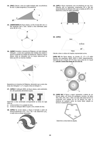 14. (PUC) Calcule a área da região limitada pela circunferência        19. (UFF) A figura representa uma circunferência de raio 2cm.
    de raio r e pelas tangentes à circunferência.                          Sabendo que os segmentos congruentes PM e QN são
                                                     B                     perpendiculares ao diâmetro AB e que a medida de OM é 1cm
                                                                           determine a área da região assinalada.
                                                                                              P                   Q
                                                              O

              P
       60º                                                A

                                                                                    A                                        B
                                                                                              M         N         O
15. (ASSOCIADO) Na figura abaixo, os três círculos têm raio 1 e
    são tangentes dois a dois. Calcule a área delimitada pelos
    arcos AB, BC e CA.

                                    A


                                                                       20. (UFRJ)
                                                                                                  4cm
                      C                          B

                                                                                                                      2 2 cm


                                                                                                                       45º
16. (UENF) Considere o teorema de Pitágoras: em todo triângulo                                       13cm
    retângulo , a soma dos quadrados das medidas dos catetos é         Calcule a área e a altura do trapézio representado acima.
    igual ao quadrado da medida da hipotenusa. Observe a figura
    abaixo, onde as indicações com os traços determinam os             (UFRJ 03) Na figura abaixo, os círculos C1, C2 e C3 estão
    lados que têm as mesmas medidas:                                   inscritos nos quadrados ABCD, DEFG e GHIA, respectivamente.
                                                                       Sabendo-se que o ângulo AGˆD é reto e que a área de C1 é igual
                                                                       a 1, calcule a soma das áreas de C2 e de C3.

                          T3
                                                     T1




                                        T2




Baseando-se no teorema de Pitágoras, demonstre que a soma das
áreas dos triângulos T1 e T2 é igual a área do triângulo T3.

17. (UFRJ) O retângulo ABCD, da figura abaixo, está subdividido
    em 100 quadrados elementares iguais.

                                                                       21. (UFRJ 04) A figura a seguir representa a planta de um
                                                                           terreno plano, em forma de pentágono convexo, de lados
                                                                           40m, 50m, 35m, 45m, e 40m. em toda volta deste terreno foi
                                                                           construída uma calçada de 2m de largura (ou seja: a
                                                                           distância de qualquer ponto da borda desta calçada ao
Determine a área sombreada correspondente as letras da sigla
                                                                           terreno é exatamente 2m)
UFRJ se:
a) a área da letra U é a unidade de área.
b) A área do retângulo ABCD é igual a uma unidade de área.

18. (UFRJ) No círculo abaixo, a figura é formada a partir de
    semicircunferências e AC = CD = DE = EB. Determine S1/S2,
    a razão entre as áreas hachuradas.

                                         S
                                          2

                                                                             Determine a área total da calçada.
               A                                          B
                      C         D            E
                               S
                                1




                                                                  14
 