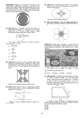(UERJ-2003) O logotipo de uma empresa é formado por duas                  90. (UFF 01) As circunferências de centro O e O’ possuem,
circunferências concêntricas e tangentes a uma elipse, como                   ambas, 1cm de raio e se interceptam nos pontos P e P’,
mostra a figura abaixo. A elipse tem excentricidade 0,6 e seu eixo            conforme mostra a figura.
menor mede 8 unidades. A área da região por ela limitada é dada
por πab, em que a e b são as medidas dos deus semi-eixos.
Calcule a área da região definida pela cor cinza.




                                                                                Determine a área da região hachurada.

                                                                          91. (UFF 97) Determine a área da região hachurada na
                                                                              figura abaixo, sabendo que todas as circunferências têm raio
                                                                              r.

87. (UFF 01) Para a encenação de uma peça teatral, os
    patrocinadores financiaram a construção de uma arena
    circular com 10 m de raio. O palco ocupará a região
    representada pela parte hachurada na figura a seguir:




      Se O indica o centro da arena e se h mede 5m, então, a
área do palco, em m2 , vale:
                                                                          (UERJ 04) Na tirinha abaixo, considere A1 a área inscrita na
          75 3 + 50π                                                      circunferência que representa o acelerador americano e A2 a área
     a)
              3                                                           inscrita naquela que representa o suíço. Observe que A1 é menor
                                                                          do que A2.
          25 3π
     b)
            2
          50 2 + π
     c)
             2
          5 2 + 10π
     d)
               3
     e)   100π

88. (UFF 02) Os lados MQ e NP do quadrado MQPN estão
    divididos em três partes iguais, medindo 1cm cada um dos
    segmentos MU, UT,TQ, NR, RS e SP. Unindo-se os pontos N e
    T, R e Q, S e M, P e U por segmentos de reta, obtém-se a
                                                                           (Adaptado de CARUSO, F. & DAOU, L. Tirinhas de física, vol. 6. Rio de Janeiro, 2002.)
    figura:
                                                                               De acordo com os dados                           da     tirinha,     a    razão
                      N     R       S      P                              A1
                                                                             corresponde, aproximadamente, a:
                                                                          A2
                                                                          (A) 0,167          (B) 0,060          (C) 0,046          (D) 0,023

                                                                          92. (UERJ 01/2q) Um fertilizante de larga utilização é o nitrato
                                                                              de amônio, de fórmula NH4NO3 . Para uma determinada
                                                                              cultura, o fabricante recomenda a aplicação de 1 L de solução
                                                                              de nitrato de amônio de concentração 0,5mol ⋅ L−1 por m2 de
                      M     U       T      Q                                  plantação. A figura abaixo indica as dimensões do terreno que
    Calcule a área da região sombreada na figura acima.                       o agricultor utilizará para o plantio.

89. (UFF) Na figura abaixo, as retas r e s são paralelas, distando
    30 cm uma da outra e a reta t é perpendicular às duas,
    distando 25 cm do ponto M.




                                                                                A massa de nitrato de amônio, em quilogramas, que o
      Determine a área do retângulo MNPQ em função de α                   agricultor deverá empregar para fertilizar sua cultura, de acordo
(0 < α < 45º).                                                            com a recomendação do fabricante, é igual a:
                                                                          (A) 120
                                                                          (B) 150
                                                                          (C) 180
                                                                          (D) 200


                                                                     15
 