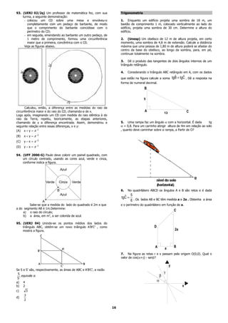 93. (UERJ 02/2q) Um professor de matemática fez, com sua                 Trigonometria
    turma, a seguinte demonstração:
     - colocou um CD sobre uma mesa e envolveu-o                         1. Enquanto um edifício projeta uma sombra de 18 m, um
       completamente com um pedaço de barbante, de modo                  bastão de comprimento 1 m, colocado verticalmente ao lado do
       que o comprimento do barbante coincidisse com o                   edifício, projeta uma sombra de 30 cm. Determine a altura do
       perímetro do CD;                                                  edifício.
     - em seguida, emendando ao barbante um outro pedaço, de
       1 metro de comprimento, formou uma circunferência                 2. (Unesp) Um obelisco de 12 m de altura projeta, em certo
       maior que a primeira, concêntrica com o CD.                       momento, uma sombra de 4,8 m de extensão. Calcule a distância
     Veja as figuras abaixo.                                             máxima que uma pessoa de 1,80 m de altura poderá se afastar do
                                                                         centro da base do obelisco, ao longo da sombra, para, em pé,
                                                                         continuar totalmente na sombra.

                                                                         3. Dê o produto das tangentes de dois ângulos internos de um
                                                                         triângulo retângulo.

                                                                         4.   Considerando o triângulo ABC retângulo em A, com os dados
                                                                         que estão na figura calcule a soma
                                                                                                                    ˆ     ˆ
                                                                                                                  tgB + tgC . Dê a resposta na
                                                                         forma de numeral decimal.
                                                                                         B

                                                                                         5

      Calculou, então, a diferença entre as medidas do raio da
circunferência maior e do raio do CD, chamando-a de x.                                    A                                  C
                                                                                                         13
Logo após, imaginando um CD com medida do raio idêntica à do
raio da Terra, repetiu, teoricamente, as etapas anteriores,
chamando de y a diferença encontrada. Assim, demonstrou a                5. Uma rampa faz um ângulo α com a horizontal. É dada          tg
seguinte relação entre essas diferenças, x e y:                          α = 0,8. Para um carrinho atingir altura de 4m em relação ao solo
(A) x + y = π −1                                                         , quanto deve caminhar sobre a rampa, a Partir de O?

(B)   x + y = π −2
(C)   y − x = π −2
(D)   y − x = π −1

94. (UFF 2000-G) Paulo deve colorir um painel quadrado, com
    um círculo centrado, usando as cores azul, verde e cinza,
    conforme indica a figura.

                                     Azul


                         Verde   Cinza      Verde
                                 .
                                 B                                       6.   No quadrilátero ABCD os ângulos A e B são retos e é dada
                                     Azul
                                                                           ˆ 5
                     .
                     A
                                                                         tgC =
                                                                               6 . Os lados AB e BC têm medida a e 2a . Obtenha a área
        Sabe-se que a medida do lado do quadrado é 2m e que              e o perímetro do quadrilátero em função de a.
a do segmento AB é 1m.Determine:
    a) o raio do círculo;
                                                                                                                   C
    b) a área, em m2, a ser colorida de azul.

95. (UERJ 04) Unindo-se os pontos médios dos lados do
    triângulo ABC, obtém-se um novo triângulo A’B’C’ , como                                     D
    mostra a figura.                                                                                                2a



                                                                                                 A       a         B
                                                                         7. Na figura as retas r e s passam pela origem O(0,0). Qual o
                                                                         valor de cos(α+γ) - senβ?

                                                                                                              y
Se S e S’ são, respectivamente, as áreas de ABC e A’B’C’, a razão
 S                                                                                                       g
    equivale a:                                                                                      b
 S′
a) 4
                                                                                                    a
b) 2                                                                                                                     x
c)     3
      3
d)
      2

                                                                    16
 