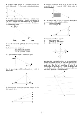 8. No triângulo ABC retângulo em A, a hipotenusa mede 6cm,               15. No triângulo retângulo ABC da figura, BC mede 52m, M é
cos B = 3/5 e cos C = 4/5. Determine as medidas dos lados b e c.         ponto médio de AC e a medida de B é 30º. Calcule a área do
                                                                         retângulo destacado.
 B
                                                                                          C
                6
 c
                                                                                          M

 A              b               C
                                                                                          A                                  B
9. Um disco voador foi visto na vertical sobre o centro da cidade
de Garça(SP). No mesmo instante, o objeto foi visto da cidade de         16. No triângulo ABC da figura, os segmentos AD e AB são
Gália (SP), a 12 Km de Garça, sob um ângulo de 37º. A que altura         congruentes e têm medida igual a 6cm. Calcule:
do solo, aproximadamente, estava o disco voador? São dados sen           a)       a área do trapézio ABED.
37º = 0,6 e cos 37º = 0,8.                                               b)       A área do triângulo ABC.
                                                                                                                                 C

                                                                                                                  D              E


                                                                                                   30º                           B
                                                                                      A
                                                   37º
                                                                         17. De acordo com a figura, responda:
               Garça               12Km                     Galia        a)      Qual o valor de tg α?
                                                                         b)      O triângulo ABC é equilátero?
                                                                         c)      Qual o valor de senα - cosα?
10. A média aritmética de tg 30º e tg 60º é menor ou maior que
tg 45º?
                                                                                                              2
11. Determine o valor da expressão
                                                                                                              1
                 tg45º ⋅ cos 45º − sen30º ⋅ cos60º
                                                                                                                      1 a
                 cos2 30º + cos2 60º + cos2 45º                                                   -2                     2
                                                                                                          -1
12. Qual a medida do ângulo α assinalado na figura?
                                                                                                         -2
            ( 0,3 )

                                                                         18. Para medir a largura AC de um rio, um técnico usou o
                                                                         seguinte procedimento: localizou um ponto B de onde podia ver a
                                          a                              margem na margem oposta do rio o coqueiro C, de forma que o
                                              (3    3 ,0)                ângulo ABC fosse de 60º, determinou o ponto D no
                                                                         prolongamento de CA de forma que o ângulo CBD fosse de 90º.
                                                                         Medindo AD obteve 40m e pôde achar a largura do rio. Determine
13. Na figura o segmento BC mede 5cm, obtenha a medida do                essa largura. (Admita AB e DC perpendiculares)
segmento AD.
                                                                                                                       D
                                          A
                                                                                              B                         A




                 45º                                60º
           D                              C                   B

14. De acordo com as indicações que estão na figura ao lado,
obtenha o valor de y.


                                                             C
                                                             y
                                                                                                                       C
                                                             M
                             30º                              1
           A                                                 B
                                   3




                                                                    17
 