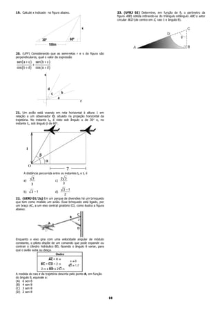19. Calcule x indicado na figura abaixo.                                      23. (UFRJ 03) Determine, em função de θ, o perímetro da
                                                                              figura ABD, obtida retirando-se do triângulo retângulo ABC o setor
                                                                              circular BCD (de centro em C, raio 1 e ângulo θ).

                                                                     x


                           30º                             60º
                                 100m

20. (UFF) Considerando que as semi-retas r e s da figura são
perpendiculares, qual o valor da expressão
sen ( a + c )       sen ( b + c )
                +
cos ( b + d )       cos ( a + d )
                            s


                                 d
                                     c            b
                                              a
                                                                 r


21. Um avião está voando em reta horizontal à altura 1 em
relação a um observador O, situado na projeção horizontal da
trajetória. No instante to, é visto sob ângulo α de 30° e, no
instante t1, sob ângulo β de 60°.




        1
                       β
                             α
            O
                                                       ?
      A distância percorrida entre os instantes to e t1 é
                3                                 2 3
      a)                                 c)
                3                                  3
                                                      3 −1
      b)        3 −1                     d)
                                                       2
22. (UERJ 01/2q) Em um parque de diversões há um brinquedo
que tem como modelo um avião. Esse brinquedo está ligado, por
um braço AC, a um eixo central giratório CD, como ilustra a figura
abaixo:




Enquanto o eixo gira com uma velocidade angular de módulo
constante, o piloto dispõe de um comando que pode expandir ou
contrair o cilindro hidráulico BD, fazendo o ângulo θ variar, para
que o avião suba ou desça.




A medida do raio r da trajetória descrita pelo ponto A, em função
do ângulo θ, equivale a:
(A) 6 sen θ
(B) 4 sen θ
(C) 3 sen θ
(D) 2 sen θ

                                                                         18
 