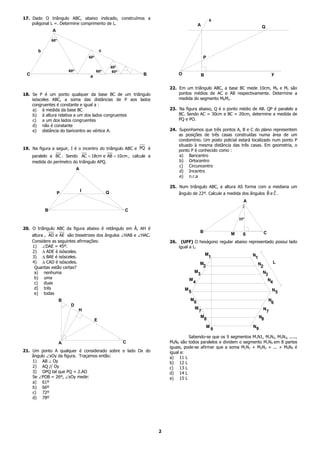 17. Dado O triângulo ABC, abaixo indicado, construímos a                                                   x
    poligonal L =. Determine comprimento de L.                                                    A                              Q
               A

               60º

       b                                         c
                                       60º                                                            P

                                                         60º
                         60º                 60º          60º
 C                                                                  B             O                   B                                  y
                                       a

                                                                            22. Em um triângulo ABC, a base BC mede 10cm, Mb e Mc são
18. Se P é um ponto qualquer da base BC de um triângulo                         pontos médios de AC e AB respectivamente. Determine a
    isósceles ABC, a soma das distâncias de P aos lados                         medida do segmento MbMc.
    congruentes é constante e igual a :
     a) à medida da base BC                                                 23. Na figura abaixo, Q é o ponto médio de AB. QP é paralelo a
     b) à altura relativa a um dos lados congruentes                            BC. Sendo AC = 30cm e BC = 20cm, determine a medida de
     c) a um dos lados congruentes                                              PQ e PO.
     d) não é constante
     e) distância do baricentro ao vértice A.                               24. Suponhamos que três pontos A, B e C do plano representem
                                                                                as posições de três casas construídas numa área de um
                                                                                condomínio. Um posto policial estará localizado num ponto P
                                                                                situado à mesma distância das três casas. Em geometria, o
19. Na figura a seguir, I é o incentro do triângulo ABC e PQ é                  ponto P é conhecido como :
     paralelo a BC . Sendo AC = 18cm e AB = 10cm , calcule a                    a) Baricentro
     medida do perímetro do triângulo APQ.                                      b) Ortocentro
                                                                                c) Circuncentro
                               A
                                                                                d) Incentro
                                                                                e) n.r.a

                                                                            25. Num triângulo ABC, a altura AS forma com a mediana um
                                   I                 Q                                                                      ˆ ˆ
                   P                                                            ângulo de 22º. Calcule a medida dos ângulos B e C .
                                                                                                                        A

           B                                                    C
                                                                                                                      22º

20. O triângulo ABC da figura abaixo é retângulo em Â, AH é
                                                                                                  B                              C
     altura , AD e AE são bissetrizes dos ângulos ∠HAB e ∠HAC.                                                    M     S
     Considere as seguintes afirmações:                                     26.    (UFF) O hexágono regular abaixo representado possui lado
     1) ∠DAE = 45º.                                                               igual a L.
     2) ∆ ADE é isósceles.
                                                                                                          M                 N
     3) ∆ BAE é isósceles.                                                                                 1                 1
     4) ∆ CAD é isósceles.                                                                        M                           N          L
      Quantas estão certas?                                                                        2                           2
      a) nenhuma                                                                              M                                 N3
                                                                                               3
      b) uma                                                                              M
                                                                                              4                                      N4
      c) duas
      d) três                                                                         M                                                  N5
      e) todas                                                                            5
                     B                                                                    M                                          N
                                                                                           6                                          6
                          D
                               H                                                            M                                    N
                                                                                                  7                                  7
                                                                                                   M                          N8
                                             E                                                      8
                                                                                                          M                 N9
                                                                                                              9
                                                                                      Sabendo-se que os 9 segmentos M1N1, M2N2, M3N3, .....,
                     A                                          C           M9N9 são todos paralelos e dividem o segmento M1N9 em 8 partes
                                                                            iguais, pode-se afirmar que a soma M1N1 + M2N2 + ... + M9N9 é
21. Um ponto A qualquer é considerado sobre o lado Ox do                    igual a:
    ângulo ∠xOy da figura. Traçamos então:                                  a) 11 L
    1) AB ⊥ Oy                                                              b) 12 L
    2) AQ // Oy                                                             c) 13 L
    3) OPQ tal que PQ = 2.AO                                                d) 14 L
    Se ∠POB = 26º, ∠xOy mede:                                               e) 15 L
    a) 61º
    b) 66º
    c) 72º
    d) 78º




                                                                        2
 