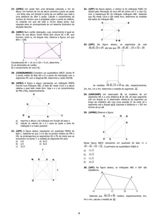 27. (UFRJ) Um poste têm uma lâmpada colocada a 4m de                    32. (UFF) Na figura abaixo, o vértice Q do retângulo PQRC foi
    altura. Um homem de 2m de altura caminha a partir do poste              obtido pela interseção do arco AM de centro em C e raio CA,
    , em linha reta, em direção à porta de um edifício que está a           com a hipotenusa BC do triângulo retângulo ABC. Sabendo
    uma distância de 28m o poste. Calcule o comprimento da                  que PQ mede 12cm e QR mede 9cm, determine as medidas
    sombra do homem que é projetada sobre a porta do edifício,              dos lados do triângulo ABC.
    no instante em que ele está a 10,5m dessa porta. Sua                                  A                                      B
    resposta deve vir acompanhada de um desenho ilustrativo da
    situação descrita.
                                                                                          P                     Q
28. (UERJ) Num cartão retangular, cujo comprimento é igual ao
    dobro de sua altura, foram feitos dois vincos AC e BF, que
    formam, entre si, um ângulo reto. Observe a figura, em que
    BFA = CAB.                                                                            C                   R M
                                                                        33. (UFF)    Na   figura      abaixo,       os       segmentos    de   reta
                                                                             AB,BC, CD e DE são tais que AB ⊥ BC,BC ⊥ CD e CD ⊥ DE
                                                                                                                        .E




Considerando AF = 16 cm e CB = 9 cm, determine:
A) as dimensões do cartão;                                                                                    C.        .D
B) o comprimento do vinco AC.

29. (CESGRANRIO) Considere um quadrilátero ABCD. Sendo M
    o ponto médio do lado AD e O o ponto de interseção com o
    segmento MC com a diagonal BD, determine a razão DO/OB.
                                                                                                  .             .
                                                                                                  A             B
30. (UFRJ) A figura a seguir representa um retângulo MNPQ
    inscrito num triângulo ABC. O lado BC mede 12cm e a altura                   As medidas AB,BC, CD e DE de são, respectivamente,
    relativa a esse lado mede 8cm. Seja x e z os comprimentos           3m, 4m, 1m e 4m. Determine a medida do segmento AE .
    de MN e MQ, respectivamente.
                      A                                                 34. (UNICAMP) Um observador O, na mediatriz de um
                                                                            segmento AB e a uma distância d de AB, vê esse segmento
                                                                            sob um ângulo α. O observador afasta-se do segmento ao
                                                                            longo da mediatriz até uma nova posição O’ de onde vê o
               Q                        P                                   segmento sob o ângulo α/2. Expresse a distância x = OO’ em
                                                                            termos de α e d.

                                                                        35. (UFMG) Observe a figura:
           B                                        C                                         A                     Q        B
                 M                  N
    a)   exprima a altura z do triângulo em função da base x.
    b)   calcule os valores de x e z para as quais a área do                                                                 R
         retângulo é a maior possível.

31. (UFF) A figura abaixo representa um quadrado MNPQ de
                                                                                              P
    lado L. Sabendo-se que J e K são os pontos médios de OM e
    ON, se prolongarmos os segmentos QJ e PK de modo que se
    encontrem no ponto T, a medida do segmento RS será:                                       D       S                      C
    a) L/4                  d) 4L/3
    b) L/3                  e) 3L/2                                     Nessa figura ABCD representa um quadrado de lado 11 e
    c) 2L/3                                                             AP = AS = CR = CQ . O perímetro do quadrilátero PQRS é:
                               T                                        a)   11 3

                                                                        b)   22 3
                                                                        c)   11 2
                     M     R        S       N
                                                                        d)   22 2

                                                                        36. (UFF) Na figura abaixo, os triângulos ABC e DEF são
                                                L                           eqüiláteros.
                                                                                          .
                                                                                          B


                                            P
                                                                                                                                     .E
                     Q



                                                                                A                         C              D                F
                                                                             Sabendo que AB, CD e BE medem, respectivamente, 6m,
                                                                        4m e 4m, calcule a medida de BE .




                                                                    3
 