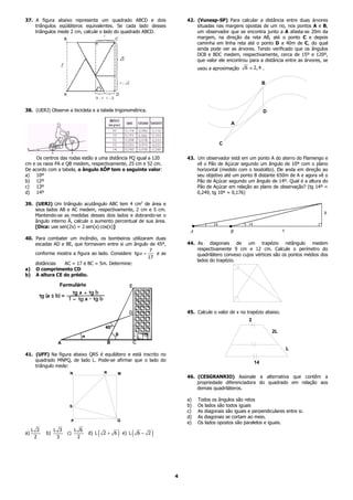 37. A figura abaixo representa um quadrado ABCD e dois                           42. (Vunesp-SP) Para calcular a distância entre duas árvores
    triângulos eqüiláteros equivalentes. Se cada lado desses                         situadas nas margens opostas de um rio, nos pontos A e B,
    triângulos mede 2 cm, calcule o lado do quadrado ABCD.                           um observador que se encontra junto a A afasta-se 20m da
                                                                                     margem, na direção da reta AB, até o ponto C e depois
                                                                                     caminha em linha reta até o ponto D a 40m de C, do qual
                                                                                     ainda pode ver as árvores. Tendo verificado que os ângulos
                                                                                     DCB e BDC medem, respectivamente, cerca de 15º e 120º,
                                                                                     que valor ele encontrou para a distância entre as árvores, se
                                                                                      usou a aproximação    6 ≅ 2, 4 .


                                                                                                                       B




38. (UERJ) Observe a bicicleta e a tabela trigonométrica.                                                              D

                                                                                                      A



                                                                                                C

     Os centros das rodas estão a uma distância PQ igual a 120                   43. Um observador está em um ponto A do aterro do Flamengo e
cm e os raios PA e QB medem, respectivamente, 25 cm e 52 cm.                         vê o Pão de Açúcar segundo um ângulo de 10º com o plano
De acordo com a tabela, o ângulo AÔP tem o seguinte valor:                           horizontal (medido com o teodolito). Ele anda em direção ao
a) 10º                                                                               seu objetivo até um ponto B distante 650m de A e agora vê o
b) 12º                                                                               Pão de Açúcar segundo um ângulo de 14º. Qual é a altura do
c) 13º                                                                               Pão de Açúcar em relação ao plano de observação? (tg 14º =
d) 14º                                                                               0,249, tg 10º = 0,176)

39. (UERJ) Um triângulo acutângulo ABC tem 4 cm2 de área e
    seus lados AB e AC medem, respectivamente, 2 cm e 5 cm.
    Mantendo-se as medidas desses dois lados e dobrando-se o
    ângulo interno Â, calcule o aumento percentual de sua área.
    [Dica: use sen(2x) = 2⋅sen(x)⋅cos(x)]

40. Para combater um incêndio, os bombeiros utilizaram duas
    escadas AD e BE, que formavam entre si um ângulo de 45º,                     44. As diagonais de um trapézio retângulo medem
                                                       7                             respectivamente 9 cm e 12 cm. Calcule o perímetro do
    conforme mostra a figura ao lado. Considere tgα =    e as                        quadrilátero convexo cujos vértices são os pontos médios dos
                                                      17
                                                                                     lados do trapézio.
    distâncias  AC = 17 e BC = 5m. Determine:
a) O comprimento CD
b) A altura CE do prédio.




                                                                                 45. Calcule o valor de x no trapézio abaixo.
                                                                                                              2

                                                                                                                           2L


                                                                                                                                L
41. (UFF) Na figura abaixo QRS é equilátero e está inscrito no
    quadrado MNPQ, de lado L. Pode-se afirmar que o lado do                                                       14
    triângulo mede:
                       N                    R      M
                                                                                 46. (CESGRANRIO) Assinale a alternativa que contêm a
                                                                                     propriedade diferenciadora do quadrado em relação aos
                                                                                     demais quadriláteros.

                                                                                 a)   Todos os ângulos são retos
                       S                                                         b)   Os lados são todos iguais
                                                                                 c)   As diagonais são iguais e perpendiculares entre si.
                                                                                 d)   As diagonais se cortam ao meio.
                       P                           Q
                                                                                 e)   Os lados opostos são paralelos e iguais.
     L 2        L 3        L 6
a)
      2
           b)
                 3
                      c)
                            2
                                 d) L   (   2+ 6   )   e) L   (   6− 2   )



                                                                             4
 