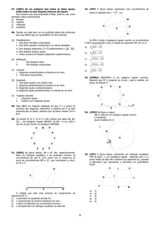 47. (UERJ) Se um polígono tem todos os lados iguais,                    52. (UFF) A figura abaixo representa uma circunferência de
    então todos os seus ângulos internos são iguais.
                                                                             centro O diâmetro PQ = 4 3 cm.
    Para mostrar que essa proposição é falsa, pode-se usar como
exemplo a figura denominada:
a) losango                                                                                                                         M
b) trapézio
c) retângulo
d) quadrado                                                                                        P                                   Q
                                                                                                                       O
48. Decida, em cada item, se as condições dadas são suficientes
                                                                                                                                   N
    para que ABCD seja um quadrilátero do tipo indicado.

(a) Paralelogramo.                                                          Se MN é o lado o hexágono regular inscrito na circunferência
    i. Dois pares de lados congruentes;                                 e MN é perpendicular a PQ, a medida do segmento PM, em cm é:
    ii. Dois lados opostos congruentes e os outros paralelos;
                                  ˆ ˆ
    iii. Dois ângulos adjacentes, A e D suplementares e AB = BD ;
                                                                        a)       (
                                                                             2 3 2+ 3   )
      iv. Dois ângulos opostos iguais;                                       2 3 (2 − 3 )
                                                                        b)
      v. Todos os pares de ângulos adjacentes suplementares;

(b) Retângulo                                                           c)      3 (12 − 3 )
    i.        Dois ângulos retos;
    ii.       Três ângulos congruentes;                                 d)      3 (12 + 3 )

(c)   Losango                                                           e)    2 (12 + 3 )
      i. Diagonais perpendiculares cortando-se ao meio;
      ii. Três lados congruentes;
                                                                        53. (UFRRJ) ABCDEFGH é um polígono regular convexo.
(d) Quadrado                                                                Sabendo que PE é tangente ao círculo , qual a medida, em
    i. Três lados iguais e um ângulo reto;                                  graus, do ângulo α?
    ii. Diagonais perpendiculares cortando-se ao meio;
                                                                                               H           A               B
    iii. Diagonais iguais e perpendiculares;
    iv. Diagonais iguais perpendiculares e cortando-se ao meio.

(e) Trapézio isósceles                                                                 G                                       C
    i.   Diagonais iguais;
    ii. Trapézio com diagonais iguais;
                                                                                               F                           D       a       P
49. Seja ABCD um trapézio retângulo tal que P é o ponto de
    encontro das diagonais. Determine a distância de P ao lado                                                 E
    perpendicular as bases, sabendo que as bases medem 3cm e            54. (UFRJ) Na figura a seguir:
    6cm.                                                                        AB é o lado de um octógono regular inscrito.
                                                                                t é tangente.
50. Os pontos M, N, P, Q, R E S são médios dos lados AB, BC,                    Qual a medida de α?
    CD, ... do hexágono regular ABCDEF. Se AB = 4 cm, ache o
    raio do círculo inscrito no hexágono MNPQRS.
                                      B                                                    t
                            A   M
                                                                                                       B
                        S                 N

                    F                         C                                                                            O

                                                                                                       A
                        R                 P

                            E   Q     D
51. (UERJ) Na figura abaixo, AB e AC são, respectivamente,
    lados do triângulo equilátero e do quadrado inscritos na            55. (UFF) A figura abaixo representa um triângulo equilátero
    circunferência de raio R. Com centro em A, traçam-se os                 FHN de lado L e um hexágono regular . Sabendo que I é o
    arcos de circunferências BB’ e CC’, que interceptam a reta t            ponto médio do lado HN e pertence ao segmento GL, assinale
    em B’ e C’.                                                             a alternativa que representa o perímetro do quadrilátero
                                                                            FGLM:
                                              B                                                            H           J               K


                    C                                                                                              I
                                                                                                   G                                       L


                                                                                       F                                   N       M
               C'               A                   B'
                                                                             a)   7L
    A medida que está mais próxima do comprimento do                         b)   6L
segmento B’C’ é:                                                             c)   5L
a) o perímetro do quadrado de lado AC.                                       d)   4L
b) o comprimento da semicircunferência de raio r.                            e)   3L
c) o dobro do diâmetro da circunferência de raio r.
d) o semiperímetro do triângulo equilátero de lado AB.



                                                                    5
 