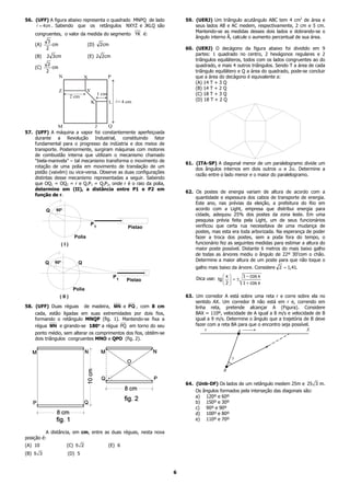 56. (UFF) A figura abaixo representa o quadrado MNPQ de lado             59. (UERJ) Um triângulo acutângulo ABC tem 4 cm2 de área e
     = 4cm . Sabendo que os retângulos NXYZ e JKLQ são                       seus lados AB e AC medem, respectivamente, 2 cm e 5 cm.
                                                                             Mantendo-se as medidas desses dois lados e dobrando-se o
    congruentes, o valor da medida do segmento YK é:
                                                                             ângulo interno Â, calcule o aumento percentual de sua área.
           3
    (A)      cm                     (D)      2cm
          2                                                              60. (UERJ) O decágono da figura abaixo foi dividido em 9
    (B)   2 3cm                     (E) 2 2cm                                partes: 1 quadrado no centro, 2 hexágonos regulares e 2
                                                                             triângulos equiláteros, todos com os lados congruentes ao do
           2                                                                 quadrado, e mais 4 outros triângulos. Sendo T a área de cada
    (C)      cm
          2                                                                  triângulo equilátero e Q a área do quadrado, pode-se concluir
                  N               X                P                         que a área do decágono é equivalente a:
                                                                             (A) 14 T + 3 Q
                                    Y                                        (B) 14 T + 2 Q
                  Z
                                            1 cm                             (C) 18 T + 3 Q
                           2 cm
                                        K          LA = 4 cm
                                                                             (D) 18 T + 2 Q




                M               J      Q
57. (UFF) A máquina a vapor foi constantemente aperfeiçoada
    durante a Revolução Industrial, constituindo fator
    fundamental para o progresso da indústria e dos meios de
    transporte. Posteriormente, surgiram máquinas com motores
    de combustão interna que utilizam o mecanismo chamado
    “biela-manivela” – tal mecanismo transforma o movimento de
                                                                         61. (ITA-SP) A diagonal menor de um paralelogramo divide um
    rotação de uma polia em movimento de translação de um
                                                                             dos ângulos internos em dois outros α e 2α. Determine a
    pistão (vaivém) ou vice-versa. Observe as duas configurações
                                                                             razão entre o lado menor e o maior do paralelogramo.
    distintas desse mecanismo representadas a seguir. Sabendo
    que OQ1 = OQ2 = r e Q1P1 = Q2P2, onde r é o raio da polia,
    determine em (II), a distância entre P1 e P2 em
                                                                         62. Os postes de energia variam de altura de acordo com a
    função de r.
                                                                             quantidade e espessura dos cabos de transporte de energia.
                                                                             Este ano, nas prévias da eleição, a prefeitura do Rio em
          Q   60º                                                            acordo com a Light, empresa que distribui energia para
                                                                             cidade, adequou 25% dos postes da zona leste. Em uma
                                                                             pesquisa prévia feita pela Light, um de seus funcionários
                                      P1                                     verificou que certa rua necessitava de uma mudança de
                                                            Pistao
                                                                             postes, mas esta era toda arborizada. Na esperança de poder
                            Polia                                            fazer a troca dos postes, sem a poda fora do tempo, o
                    (I)                                                      funcionário fez as seguintes medidas para estimar a altura do
                                                                             maior poste possível. Distante 6 metros do mais baixo galho
                                                                             de todas as árvores mediu o ângulo de 22º 30’com o chão.
              60º
                                                                             Determine a maior altura de um poste para que não toque o
          Q                   Q
                                                                             galho mais baixo da árvore. Considere 2 = 1,41.
                                                       P1                                 x     1 − cos x
                                                            Pistao           Dica use: tg   = ±
                                                                                           2    1 + cos x
                            Polia
                  ( II )                                                 63. Um corredor A está sobre uma reta r e corre sobre ela no
                                                                             sentido AX. Um corredor B não está em r e, correndo em
58. (UFF) Duas réguas de madeira, MN e PQ , com 8 cm                         linha reta, pretende alcançar A (Figura). Considere
    cada, estão ligadas em suas extremidades por dois fios,                  BAX = 110º, velocidade de A igual a 8 m/s e velocidade de B
    formando o retângulo MNQP (fig. 1). Mantendo-se fixa a                   igual a 9 m/s. Determine o ângulo que a trajetória de B deve
    régua MN e girando-se 180° a régua PQ em torno do seu
                              °                                              fazer com a reta BA para que o encontro seja possível.
    ponto médio, sem alterar os comprimentos dos fios, obtêm-se
    dois triângulos congruentes MNO e QPO (fig. 2).




                                                                         64. (Unb-DF) Os lados de um retângulo medem 25m e 25 3 m.
                                                                             Os ângulos formados pela interseção das diagonais são:
                                                                             a) 120º e 60º
                                                                             b) 150º e 30º
                                                                             c) 90º e 90º
                                                                             d) 100º e 80º
                                                                             e) 110º e 70º

          A distância, em cm, entre as duas réguas, nesta nova
posição é:
(A) 10                (C) 5 2                      (E) 6
(B) 5 3                (D) 5


                                                                     6
 