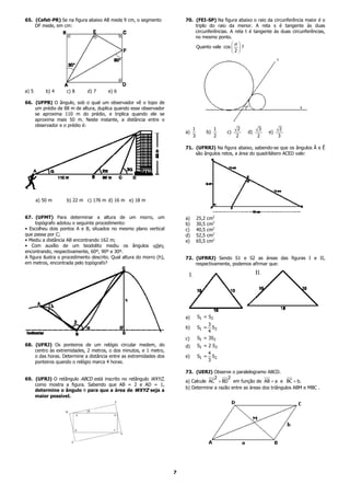 65. (Cefet-PR) Se na figura abaixo AB mede 9 cm, o segmento               70. (FEI-SP) Na figura abaixo o raio da circunferência maior é o
    DF mede, em cm:                                                           triplo do raio da menor. A reta s é tangente às duas
                                                                              circunferências. A reta t é tangente às duas circunferências,
                                                                              no mesmo ponto.
                                                                                               α 
                                                                              Quanto vale cos   ?
                                                                                               2




a) 5       b) 4     c) 8      d) 7      e) 6

66. (UFPB) O ângulo, sob o qual um observador vê o topo de
    um prédio de 88 m de altura, duplica quando esse observador
    se aproxima 110 m do prédio, e triplica quando ele se
    aproxima mais 50 m. Neste instante, a distância entre o
    observador e o prédio é:
                                                                               1               1        2         3        2
                                                                          a)              b)       c)       d)        e)
                                                                               3               2        2        2         3

                                                                          71. (UFRRJ) Na figura abaixo, sabendo-se que os ângulos Â e Ê
                                                                              são ângulos retos, a área do quadrilátero ACED vale:




       a) 50 m      b) 22 m c) 176 m d) 16 m e) 18 m


67. (UFMT) Para determinar a altura de um morro, um                       a)       25,2   cm2
     topógrafo adotou o seguinte procedimento:                            b)       30,5   cm2
• Escolheu dois pontos A e B, situados no mesmo plano vertical            c)       40,5   cm2
que passa por C;                                                          d)       52,5   cm2
• Mediu a distância AB encontrando 162 m;                                 e)       65,5   cm2
• Com auxílio de um teodolito mediu os ângulos αβeγ,
encontrando, respectivamente, 60º, 90º e 30º.
A figura ilustra o procedimento descrito. Qual altura do morro (h),       72. (UFRRJ) Sendo S1 e S2 as áreas das figuras I e II,
em metros, encontrada pelo topógrafo?                                         respectivamente, podemos afirmar que:




                                                                          a)       S1 = S2
                                                                                        3
                                                                          b)       S1 =   S2
                                                                                        4
                                                                          c)       S1 = 3S2
68. (UFRJ) Os ponteiros de um relógio circular medem, do                  d)       S1 = 2 S2
    centro às extremidades, 2 metros, o dos minutos, e 1 metro,
                                                                                          4
    o das horas. Determine a distância entre as extremidades dos          e)       S1 =     S2
    ponteiros quando o relógio marca 4 horas.                                             3

                                                                          73. (UERJ) Observe o paralelogramo ABCD.
69. (UFRJ) O retângulo ABCD está inscrito no retângulo WXYZ,                           2     2
                                                                          a) Calcule AC + BD em função de AB = a e BC = b.
    como mostra a figura. Sabendo que AB = 2 e AD = 1,
                                                                          b) Determine a razão entre as áreas dos triângulos ABM e MBC .
    determine o ângulo θ para que a área de WXYZ seja a
    maior possível.




                                                                      7
 