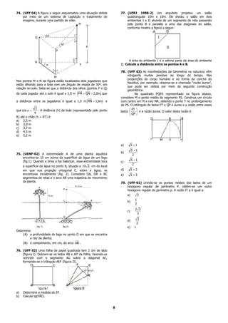 74. (UFF 04) A figura a seguir esquematiza uma situação obtida                77. (UFRJ 1998-2) Um arquiteto projetou um salão
    por meio de um sistema de captação e tratamento de                            quadrangular 10m x 10m. Ele dividiu o salão em dois
    imagens, durante uma partida de vôlei.                                        ambientes I e II através de um segmento de reta passando
                                                                                  pelo ponto B e paralelo a uma das diagonais do salão,
                                                                                  conforme mostra a figura a seguir:




                                                                                    A área do ambiente I é a sétima parte da área do ambiente
                                                                              II. Calcule a distância entre os pontos A e B.

                                                                              78. (UFF 03) As manifestações da Geometria na natureza vêm
                                                                                   intrigando muitas pessoas ao longo do tempo. Nas
                                                                                   proporções do corpo humano e na forma da concha do
Nos pontos M e N da figura estão localizados dois jogadores que
                                                                                   Nautilus, por exemplo, observa-se a chamada “razão áurea”,
estão olhando para a bola com um ângulo de visada de 30º, em
                                                                                   que pode ser obtida por meio da seguinte construção
relação ao solo. Sabe-se que a distância dos olhos (pontos P e Q)
                                                                                   geométrica:
                                              e
de cada jogador até o solo é igual a 2,0 m PM = QN = 2,0m que j                          No quadrado PQRS representado na figura abaixo,
                                                                              considere M o ponto médio do segmento PS. Construa um círculo
                                                     e
a distância entre os jogadores é igual a 1,5 m MN = 1,5m          j   e       com centro em M e raio MR, obtendo o ponto T no prolongamento
                                                                              de PS. O retângulo de lados PT e QP é áureo e a razão entre esses
que cos α =
               3
                  . A distância (h) da bola (representada pelo ponto          lados
                                                                                    FG IJ
                                                                                       PT
                                                                                            é a razão áurea. O valor desta razão é:
R)
               4
     até o chão (h = RT) é:
                                                                                     H K
                                                                                      QP

a)     2,5 m
b)     3,0 m
c)     3,7 m
d)     4,5 m
e)     5,2 m


                                                                              a)        5 +1
                                                                                        5 +1
                                                                              b)
75. (UENF-02) A extremidade A de uma planta aquática                                     2
    encontra-se 10 cm acima da superfície da água de um lago
    (fig.1). Quando a brisa a faz balançar, essa extremidade toca                       5 −1
                                                                              c)
                                                                                         2
      a superfície da água no ponto B, situado a 10 3 cm do local
      em que sua projeção ortogonal C, sobre a água, se                       d)        5 +2
      encontrava inicialmente (fig. 2). Considere OA, OB e BC                 e)        5 +3
      segmentos de retas e o arco AB uma trajetória do movimento
      da planta.                                                              79. (UFF-01) Unindo-se os pontos médios dos lados de um
                                                                                  hexágono regular de perímetro P, obtém-se um outro
                                                                                  hexágono regular de perímetro p. A razão P/ p é igual a:
                                                                                   a)         3
                                                                                          1
                                                                                   b)
                                                                                          2
                                                                                          2 3
                                                                                   c)
                                                                                           3
                                                                                               3
                                                                                   d)
                                                                                              2
                                                                                   e)     1
Determine:
     (A) a profundidade do lago no ponto O em que se encontra
         a raiz da planta;
       (B) o comprimento, em cm, do arco AB .

76. (UFF 02) Uma folha de papel quadrada tem 2 dm de lado
    (figura I). Dobram-se os lados AB e AD da folha, fazendo-os
    coincidir com o segmento AG sobre a diagonal AC,
    formando-se o triângulo AEF (figura II).




a)     Determine a medida de EF.
b)     Calcule tg(FÂC).


                                                                          8
 