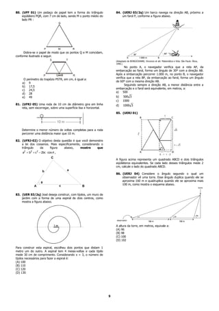 80. (UFF 01) Um pedaço de papel tem a forma do triângulo                84. (UERJ 03/2q) Um barco navega na direção AB, próximo a
    eqüilátero PQR, com 7 cm de lado, sendo M o ponto médio do              um farol P, conforme a figura abaixo.
    lado PR :




      Dobra-se o papel de modo que os pontos Q e M coincidam,
conforme ilustrado a seguir.
                                                                        (Adaptado de BONGIOVANNI, Vincenzo et alii. Matemática e Vida. São Paulo: Ática,
                                                                        1990.)
                                                                               No ponto A, o navegador verifica que a reta AP, da
                                                                        embarcação ao farol, forma um ângulo de 30º com a direção AB.
                                                                        Após a embarcação percorrer 1.000 m, no ponto B, o navegador
                                                                        verifica que a reta BP, da embarcação ao farol, forma um ângulo
     O perímetro do trapézio PSTR, em cm, é igual a:
                                                                        de 60º com a mesma direção AB.
    a) 9
                                                                               Seguindo sempre a direção AB, a menor distância entre a
    b) 17,5
                                                                        embarcação e o farol será equivalente, em metros, a:
    c) 24,5
                                                                        a) 500
    d) 28
    e) 49                                                               b)    500 3
                                                                        c)    1000
81. (UFRJ 05) Uma roda de 10 cm de diâmetro gira em linha               d)    1000 3
    reta, sem escorregar, sobre uma superfície lisa e horizontal.
                                                                        85. (UERJ 01)




    Determine o menor número de voltas completas para a roda
    percorrer uma distância maior que 10 m.

82. (UFRJ-02) O objetivo desta questão é que você demonstre
    a lei dos cossenos. Mais especificamente, considerando o
    triângulo   da     figura    abaixo,     mostre      que
     a2 = b2 + c 2 − 2bc ⋅ cos θ ,
                              C
                                                                        A figura acima representa um quadrado ABCD e dois triângulos
                                                                        eqüiláteros equivalentes. Se cada lado desses triângulos mede 2
                                                                        cm, calcule o lado do quadrado ABCD.
                      b                  a
                                                                        86. (UERJ 04) Considere o ângulo segundo o qual um
                                                                            observador vê uma torre. Esse ângulo duplica quando ele se
                                                                            aproxima 160 m e quadruplica quando ele se aproxima mais
                     θ
                                     c                                      100 m, como mostra o esquema abaixo.
               A                                 B

83. (UER 03/2q) José deseja construir, com tijolos, um muro de
    jardim com a forma de uma espiral de dois centros, como
    mostra a figura abaixo.




                                                                        A altura da torre, em metros, equivale a:
                                                                        (A) 96
                                                                        (B) 98
                                                                        (C) 100
                                                                        (D) 102

Para construir esta espiral, escolheu dois pontos que distam 1
metro um do outro. A espiral tem 4 meias-voltas e cada tijolo
mede 30 cm de comprimento. Considerando π = 3, o número de
tijolos necessários para fazer a espiral é:
(A) 100
(B) 110
(C) 120
(D) 130




                                                                    9
 