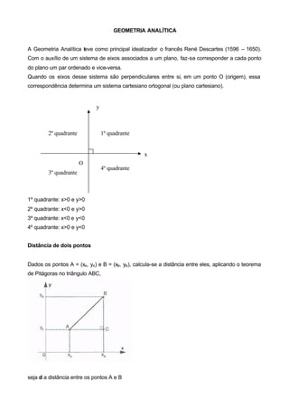 GEOMETRIA ANALÍTICA


A Geometria Analítica teve como principal idealizador o francês René Descartes (1596 – 1650).
Com o auxílio de um sistema de eixos associados a um plano, faz-se corresponder a cada ponto
do plano um par ordenado e vice-versa.
Quando os eixos desse sistema são perpendiculares entre si, em um ponto O (origem), essa
correspondência determina um sistema cartesiano ortogonal (ou plano cartesiano).


                             y



        2º quadrante             1º quadrante


                                                 x
                       O
                                 4º quadrante
        3º quadrante



1º quadrante: x>0 e y>0
2º quadrante: x<0 e y>0
3º quadrante: x<0 e y<0
4º quadrante: x>0 e y<0


Distância de dois pontos


Dados os pontos A = (xA, yA) e B = (xB, yB), calcula-se a distância entre eles, aplicando o teorema
de Pitágoras no triângulo ABC,




seja d a distância entre os pontos A e B
 