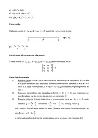 d2 = (AC)2 + (BC)2
d2 = (xB – xA)2 + (yB – yA)2 B

d=         ( x B − x A )2 + ( y B − y A ) 2


Ponto médio


Dados os pontos A = (xA, yA), B = (xB, y B) e P que divide AB ao meio, temos:




       xA + xB y A + yB 
P=            ,         
          2        2    


Condição de alinhamento de três pontos


Se três pontos A = (xA, yA), B = (xB , yB) e C = (xC , yC ) estão alinhados, então:
                                                     xA   yA 1
                                                     xB   yB 1 = 0
                                                     xC   yC 1


Equações de uma reta
     I)          Equação geral é obtida a partir da condição de alinhamento de três pontos. A toda reta
                 r do plano cartesiano está associada ao menos uma equação da forma ax + by + c = 0
                 onde a, b, c são números reais, a ≠ 0 ou b ≠ 0 e (x,y) representa um ponto genérico da
                 reta r.
     II)         Equações paramétricas são equações da forma x = f(t) e y = f(t), que relacionam as
                 coordenadas x e y dos pontos da reta com um parâmetro “t”.
     III)        Equação reduzida é obtida isolando-se o y na equação geral ax + by + c = 0, onde
                                         a    c              a       c
                 obtemos y = −             x − . Fazendo-se − = m e − = q , temos y = mx + q.
                                         b    b              b       b
            m é chamado de coeficiente angular da reta r, ( fornece a inclinação da reta em relação ao
                                             π
            eixo Ox, m = tg θ  θ ≠            
                                             2
            q é chamado coeficiente linear ( é a ordenada do ponto em que a reta intercepta Oy)
 