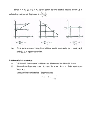 Sendo P1 = (x1, y1) e P2 = (x2, y2) dois pontos de uma reta não paralela ao eixo Oy, o
                                              y 2 − y1
coeficiente angular da reta é dado por m =             .
                                              x 2 − x1




   IV)      Equação de uma reta conhecidos coeficiente angular e um ponto y − y 0 = m( x − x 0 ) ,

            onde (x0, y0) é o ponto conhecido.




Posições relativas entre retas
   I)       Paralelismo: Duas retas r e s, distintas, são paralelas se, e somente se, m r = m s
   II)      Concorrência: Duas retas r: a1x + b1y + c1 = 0 e s: a2x + b2y + c2 = 0 são concorrentes
            se m r ≠ m s .

            Caso particular: concorrentes e perpendiculares
                                                               1
                                              r ⊥ s ⇔ m r= −
                                                               ms
 