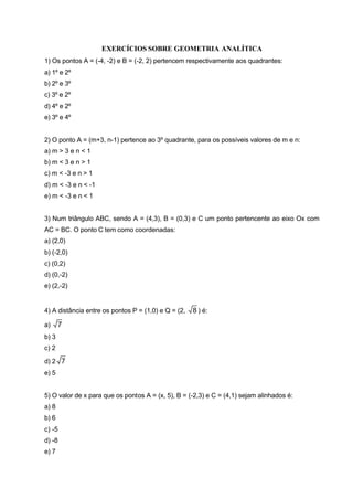 EXERCÍCIOS SOBRE GEOMETRIA ANALÍTICA
1) Os pontos A = (-4, -2) e B = (-2, 2) pertencem respectivamente aos quadrantes:
a) 1º e 2º
b) 2º e 3º
c) 3º e 2º
d) 4º e 2º
e) 3º e 4º


2) O ponto A = (m+3, n-1) pertence ao 3º quadrante, para os possíveis valores de m e n:
a) m > 3 e n < 1
b) m < 3 e n > 1
c) m < -3 e n > 1
d) m < -3 e n < -1
e) m < -3 e n < 1


3) Num triângulo ABC, sendo A = (4,3), B = (0,3) e C um ponto pertencente ao eixo Ox com
AC = BC. O ponto C tem como coordenadas:
a) (2,0)
b) (-2,0)
c) (0,2)
d) (0,-2)
e) (2,-2)


4) A distância entre os pontos P = (1,0) e Q = (2,   8 ) é:

a)     7
b) 3
c) 2

d) 2 7
e) 5


5) O valor de x para que os pontos A = (x, 5), B = (-2,3) e C = (4,1) sejam alinhados é:
a) 8
b) 6
c) -5
d) -8
e) 7
 