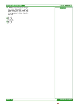 MATEMÁTICA – Jorge Oliveira                   GEOMETRIA ESPACIAL
54. (MACK) Um paralelepípedo retângulo       ANOTAÇÕES
     tem 142cm² de área total e a soma dos
     comprimentos de suas arestas vale
     60cm. Sabendo que os seus lados estão
     em progressão aritmética, eles valem
     (em cm):

a)   2, 5, 8.
b)   1, 5, 9.
c)   12, 20, 28.
d)   4, 6, 8.
e)   3, 5, 7.




PÁGINA 10                                    COLÉGIO VIA MEDICINA
 
