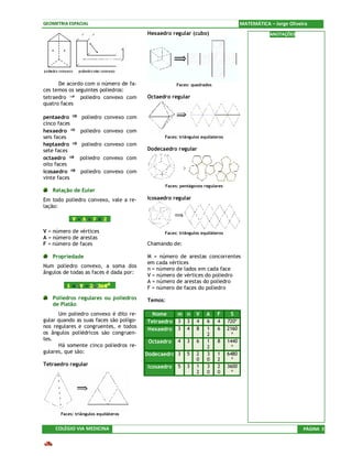 GEOMETRIA ESPACIAL                                                                    MATEMÁTICA – Jorge Oliveira
                                         Hexaedro regular (cubo)                                 ANOTAÇÕES




      De acordo com o número de fa-                  Faces: quadrados
ces temos os seguintes poliedros:
tetraedro      poliedro convexo com      Octaedro regular
quatro faces

pentaedro        poliedro convexo com
cinco faces
hexaedro        poliedro convexo com
seis faces                                     Faces: triângulos equilateros
heptaedro        poliedro convexo com
sete faces                               Dodecaedro regular
octaedro        poliedro convexo com
oito faces
icosaedro       poliedro convexo com
vinte faces
                                               Faces: pentágonos regulares
   Relação de Euler
Em todo poliedro convexo, vale a re-     Icosaedro regular
lação:



V = número de vértices                         Faces: triângulos equiláteros
A = número de arestas
F = número de faces                      Chamando de:

   Propriedade                           M = número de arestas concorrentes
                                         em cada vértices
Num poliedro convexo, a soma dos
                                         n = número de lados em cada face
ângulos de todas as faces é dada por:
                                         V = número de vértices do poliedro
                                         A = número de arestas do poliedro
                                         F = número de faces do poliedro
   Poliedros regulares ou poliedros      Temos:
   de Platão
      Um poliedro convexo é dito re-       Nome    m n        V    A     F      S
gular quando as suas faces são polígo-   Tetraedro 3 3        4    6     4     720º
nos regulares e congruentes, e todos
                                         Hexaedro 3 4         8    1     6     2160
os ângulos poliédricos são congruen-                               2             º
tes.                                      Octaedro   4   3    6    1     8     1440
      Há somente cinco poliedros re-                               2             º
gulares, que são:                        Dodecaedro 3    5    2    3     1     6480
                                                              0    0     2       º
Tetraedro regular                        Icosaedro   5   3    1    3     2     3600
                                                              2    0     0       º




       Faces: triângulos equiláteros


     COLÉGIO VIA MEDICINA                                                                                      PÁGINA 3
 