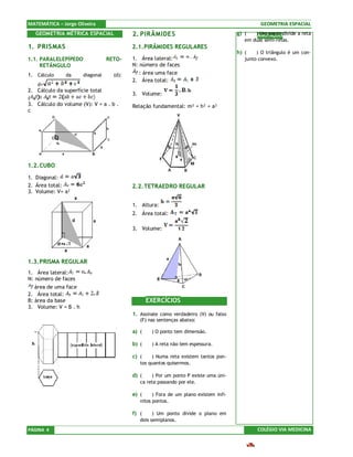 MATEMÁTICA – Jorge Oliveira                                                                     GEOMETRIA ESPACIAL
   GEOMETRIA MÉTRICA ESPACIAL              2. PIRÂMIDES                                g) (   )ANOTAÇÕESdivide a reta
                                                                                                Um ponto
                                                                                          em duas semi-retas.
1. PRISMAS                                 2.1. PIRÂMIDES REGULARES
                                                                                       h) (    ) O triângulo é um con-
1.1. PARALELEPÍPEDO               RETO-    1. Área lateral:                               junto convexo.
     RETÂNGULO                             N: número de faces
1. Cálculo     da      diagonal     (d):      : área uma face
                                           2. Área total:
   d=
2. Cálculo da superfície total
                                           3. Volume:
(
3. Cálculo do volume (V): V = a . b .      Relação fundamental: m² = h² + a²
c




1.2. CUBO
1. Diagonal:
2. Área total:                             2.2. TETRAEDRO REGULAR
3. Volume: V= a³

                                           1. Altura:
                                           2. Área total:

                                           3. Volume:




1.3. PRISMA REGULAR
1. Área lateral:
N: número de faces
   área de uma face
2. Área total:
B: área da base                                   EXERCÍCIOS
3. Volume: V = B . h
                                           1. Assinale como verdadeiro (V) ou falso
                                              (F) nas sentenças abaixo:

                                           a) (    ) O ponto tem dimensão.

                                           b) (    ) A reta não tem espessura.

                                           c) (    ) Numa reta existem tantos pon-
                                              tos quantos quisermos.

                                           d) (    ) Por um ponto P existe uma úni-
                                              ca reta passando por ele.

                                           e) (     ) Fora de um plano existem infi-
                                              nitos pontos.

                                           f) (     ) Um ponto divide o plano em
                                              dois semiplanos.
PÁGINA 4                                                                                       COLÉGIO VIA MEDICINA
 