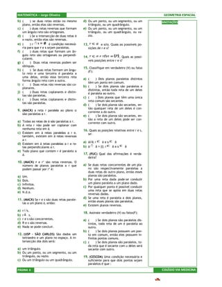 MATEMÁTICA – Jorge Oliveira                                                                      GEOMETRIA ESPACIAL
b) (       ) se duas retas estão no mesmo       d) Ou um ponto, ou um segmento, ou um           ANOTAÇÕES
     plano, então elas são reversas.               triângulo, ou um quadrângulo.
c)   (     ) duas retas reversas que formam     e) Ou um ponto, ou um segmento, ou um
     um ângulo reto são ortogonais.                triângulo, ou um quadrângulo, ou va-
d)   (     ) Se a intersecção de duas retas é      zio.
     o vazio, então elas são reversas.
e)   (     )r            é condição necessá-    13.           e s//α. Quais as possíveis po-
     ria para que r e s sejam paralelas.             sições de r e s?
f)   (     ) duas retas que formam um ân-
     gulo reto são ortogonais ou perpendi-
                                                14.                         . Quais as possí-
     culares.
                                                     veis posições entre r e s?
g)   (     ) Duas retas reversas podem ser
     obliquas.
                                                15. Classifique em verdadeiro (V) ou falso
h)   (     ) Se duas retas formam um ângu-           (F):
     lo reto e uma terceira é paralela a
     uma delas, então essa terceira reta
                                                a) (       ) Dois planos paralelos distintos
     forma ângulo reto com a outra.
                                                     têm um ponto em comum.
i)   (     ) Duas retas não reversas são co-
     planares.
                                                b)   (     ) Se dois planos são paralelos e
                                                     distintos, então toda reta de um deles
j)   (     ) Duas retas coplanares e distin-         é paralela ao outro.
     tas são paralelas.
                                                c)   (     ) Dois planos que têm uma única
k)   (     ) Duas retas coplanares e distin-         reta comum são secantes.
     tas são paralelas.
                                                d)   (     ) Se dois planos são secantes, en-
                                                     tão qualquer reta de um deles é con-
9. (MACK) a reta r paralela ao plano α               corrente a do outro.
     são paralelas a r.
                                                e)   (     ) Se dois planos são secantes, en-
                                                     tão a reta de um deles pode ser con-
a) Todas as retas de á são paralelas a r.            corrente com outro.
b) A reta r não pode ser coplanar com
     nenhuma reta em á.
                                                16. Quais as posições relativas entre r e s,
c) Existem em á retas paralelas a r e,               se:
   também, existem em á retas reversas
   a r.
                                                a) á//â; r     áes   â
d) Existem em á retas paralelas a r e re-
   tas perpendiculares a r.                     b) á     â = {i}; r âes         â
e) Todo plano que contem r é paralelo a
   á.                                           17. (PUC) Qual das afirmações é verda-
                                                     deira?
10. (MACK) r e r’ são retas reversas. O
     número de planos paralelos a r que         a) Se duas retas concorrentes de um pla-
     podem passar por r’ é:                          no são respectivamente paralelas a
                                                     duas retas do outro plano, então esses
a)   Um.                                             planos são paralelos.
b)   Dois.                                      b)   Por uma reta dada pode-se conduzir
c)   Infinitos.                                      um plano paralelo a um plano dado.
d)   Nenhum.                                    c)   Por qualquer ponto é possível conduzir
                                                     uma reta que se apóia em duas retas
e)   N.d.a.
                                                     reversas dadas.
                                                d)   Se uma reta é paralela a dois planos,
11. (MACK) Se r e s são duas retas parale-
                                                     então esses planos são paralelos.
     las a um plano α, então:
                                                e)   Existem planos reversos.
a)   r//s.
                                                18. Assinale verdadeiro (V) ou falso(F):
b)   r    s.
c)   r e s são concorrentes.                    a) (     ) Se dois planos são paralelos dis-
d)   R e s são reversas.                           tintos, toda reta de um é paralela ao
e)   Nada se pode concluir.                        outro.
                                                b) (     ) Se dois planos possuem um pon-
12. (USP – SÃO CARLOS) São dados um                to em comum, então eles possuem in-
     tetraedro e um plano no espaço. A in-         finitos pontos comuns.
     tersecção dos dois será:                   c) (     ) Se dois planos são paralelos, to-
                                                   da reta que é secante com u deles será
a) um triângulo.                                   secante com outro.
b) Ou um ponto, ou um segmento, ou um
     triângulo, ou vazio.                       19. (CESCEM) Uma condição necessária e
c) Ou um triângulo ou um quadrângulo.                suficiente para que dois pontos sejam
                                                     paralelos é que :
PÁGINA 6                                                                                        COLÉGIO VIA MEDICINA
 