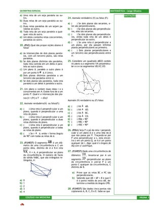 GEOMETRIA ESPACIAL                                                                           MATEMÁTICA – Jorge Oliveira
a) Uma reta de um seja paralela ao ou-                                                                  ANOTAÇÕES
     tro.                                      24. Assinale verdadeiro (V) ou falso (F):
b)   Duas retas de um seja paralela ao ou-
     tro.                                      a) (       ) Se dois planos são secantes, e-
c)   Duas retas paralelas de um sejam pa-           les são perpendiculares.
     ralelas ao outro.                         b)   (     ) Se dois planos são perpendicula-
d)   Toda reta de um seja paralela a qual-          res, eles são secantes.
     quer reta do outro.                       c)   (     ) Se dois planos são perpendicula-
e)   Um deles contenha retas concorrentes,          res, então toda reta de um deles é
     paralelas ao outro.                            perpendicular ao outro.
                                               d)   (     ) Se uma reta é perpendicular a
20. (PUC) Qual das propor-sições abaixo é           um plano, por ela passam infinitos
     falsa?                                         planos perpendiculares ao primeiro.
                                               e)   (     ) Dois planos perpendiculares a
a) As intersecções de dois planos parale-           um terceiro são perpendiculares entre
     los, com um terceiro plano, são retas          si.
     paralelas.
b)   Se dois planos distintos são paralelos,   25. Considere um quadrado ABCD contido
     toda reta contida em um deles é para-          no plano α,o segmento VA perpendicu-
     lela ao outro plano.                           lar a α e os segmentos VB,VC,VD.
c)   Um plano â, paralelo a outro plano á
     por um ponto A      á, é único.
d)   Dois planos distintos paralelos a um
     terceiro são paralelos entre si.
e)   Se dois planos são paralelos, toda reta
     paralela a um deles é paralela a outro.

21. Um plano α contem duas retas r e s
     concorrentes em A. Existe fora de α um
     ponto P. Qual é a intersecção dos pla-
     nos β = (Pr) e   = (Os)?
                                               Assinale (V) verdadeiro ou (F) falso:
22. Assinale verdadeiro(V) ou falso(F):
                                               a)   (    ) VA    AB.
a) (     ) Uma reta é perpendi-cular a um      b)   (    ) VA    AD.
   plano, quando é perpendicular a uma
   reta do plano.
                                               c)   (    ) VA    BC.
b) (     ) Uma reta é perpendi-cular a um      d)   (    ) VA    CD.
   plano, quando é perpendicular a duas        e)   (    ) VBA = 90º
   retas distintas do plano.                   f)   (    ) VBC = 90º
c) (     ) Uma reta é perpendicular a um       g)   (    ) VDC = 90º
   plano, quando é perpendicular a todas
   as retas do plano.                          26. (POLI) Seja P o pé da reta r perpendi-
d) (     ) Se r    á, então r forma ângulo          cular a um plano β e s uma reta de β
   de 90º com todas as retas de á.                  que não passa por P. Traçando-se por
                                                    P uma perpendicular a s, esta encon-
                                                    tra s em um ponto Q. se A é um ponto
23. (FUVEST) O segmento         é um diâ-           qualquer de r, diga: qual é o ângulo de
     metro de uma circunferência e C um             AQ com s? Justifique.
     ponto dela, distinto de A e B.A reta
         , V ≠ A, é perpendicular ao plano     27. (FUVEST) Dada uma circunferência de
     da circunferência. O número de faces           diâmetro      , levanta-se por A um
     do sólido VABC, que são triângulos re-
     tângulos, é:                                   segmento       perpendicular ao plano
                                                    da circunferência e une-se P a um
                                                    ponto C qualquer da circunferência, C
                                                    distinto de B.

                                                    a) Prove que as retas BC e PC são
                                                         perpendiculares.
                                                    b) Sabendo que AB = AP = 8 e que C
a)   0                                                   é o ponto médio do arco AB, de-
b)   1                                                   termine a medida do ângulo CPB.
c)   2
d)   3                                         28. (FUVEST) São dados cinco pontos não
e)   4                                              coplanares A, B, C, D e E. Sabe-se que

         COLÉGIO VIA MEDICINA                                                                                         PÁGINA 7
 