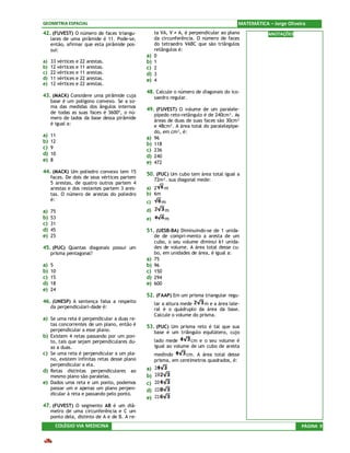 GEOMETRIA ESPACIAL                                                                       MATEMÁTICA – Jorge Oliveira
42. (FUVEST) O número de faces triangu-             ta VA, V ≠ A, é perpendicular ao plano          ANOTAÇÕES
     lares de uma pirâmide é 11. Pode-se,           da circunferência. O número de faces
     então, afirmar que esta pirâmide pos-          do tetraedro VABC que são triângulos
     sui:                                           retângulos é:
                                               a)   0
a)   33 vértices e 22   arestas.               b)   1
b)   12 vértices e 11   arestas.               c)   2
c)   22 vértices e 11   arestas.               d)   3
d)   11 vértices e 22   arestas.               e)   4
e)   12 vértices e 22   arestas.
                                               48. Calcule o número de diagonais do ico-
43. (MACK) Considere uma pirâmide cuja              saedro regular.
     base é um polígono convexo. Se a so-
     ma das medidas dos ângulos internos
                                               49. (FUVEST) O volume de um paralele-
     de todas as suas faces é 3600º, o nú-          pípedo reto-retângulo é de 240cm³. As
     mero de lados da base dessa pirâmide
                                                    áreas de duas de suas faces são 30cm²
     é igual a:                                     e 48cm². A área total do paralelepípe-
                                                    do, em cm², é:
a)   11
                                               a)   96
b)   12
                                               b)   118
c)   9                                         c)   236
d)   10                                        d)   240
e)   8                                         e)   472
44. (MACK) Um poliedro convexo tem 15          50. (PUC) Um cubo tem área total igual a
     faces. De dois de seus vértices partem         72m². sua diagonal mede:
     5 arestas, de quatro outros partem 4
     arestas e dos restantes partem 3 ares-    a) 2  m
     tas. O número de arestas do poliedro      b) 6m
     é:                                        c)      m
a)   75                                        d)       m
b)   53                                        e)       m
c)   31
d)   45                                        51. (UESB-BA) Diminuindo-se de 1 unida-
e)   25                                             de de compri-mento a aresta de um
                                                    cubo, o seu volume diminui 61 unida-
45. (PUC) Quantas diagonais possui um               des de volume. A área total desse cu-
     prisma pentagonal?                             bo, em unidades de área, é igual a:
                                               a)   75
a)   5                                         b)   96
b)   10                                        c)   150
c)   15                                        d)   294
d)   18                                        e)   600
e)   24
                                               52. (FAAP) Em um prisma triangular regu-
46. (UNESP) A sentença falsa a respeito             lar a altura mede     m e a área late-
     da perpendiculari-dade é:                      ral é o quádruplo da área da base.
                                                    Calcule o volume do prisma.
a) Se uma reta é perpendicular a duas re-
     tas concorrentes de um plano, então é     53. (PUC) Um prisma reto é tal que sua
     perpendicular a esse plano.                    base é um triângulo equilátero, cujo
b)   Existem 4 retas passando por um pon-
     to, tais que sejam perpendiculares du-         lado mede       cm e o seu volume é
     as a duas.                                     igual ao volume de um cubo de aresta
c)   Se uma reta é perpendicular a um pla-          medindo      cm. A área total desse
     no, existem infinitas retas desse plano        prisma, em centímetros quadrados, é:
     perpendicular a ela.
d)   Retas distintas perpendiculares ao        a)
     mesmo plano são paralelas.                b)
e)   Dados uma reta e um ponto, podemos        c)
     passar um e apenas um plano perpen-       d)
     dicular à reta e passando pelo ponto.
                                               e)
47. (FUVEST) O segmento AB é um diâ-
     metro de uma circunferência e C um
     ponto dela, distinto de A e de B. A re-
       COLÉGIO VIA MEDICINA                                                                                       PÁGINA 9
 