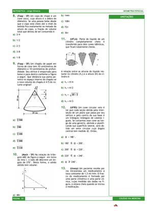 MATEMÁTICA – Jorge Oliveira                                                                    GEOMETRIA ESPACIAL

8.  (Faap – SP) Um copo de chope é um        b) 144π
                                                                                             ANOTAÇÕES
    cone (oco), cuja altura é o dobro do
    diâmetro. Se uma pessoa bebe desde       c) 108π
    que o copo está cheio até o nível da
    bebida fica exatamente na metade da      d) 72π
    altura do copo, a fração do volume
    total que deixou de ser consumida é:     e) 36π
a) 3/4

b) 1/2                                       11.       (UFLA) Parte do líquido de um
                                                  cilindro completamente cheio é
                                                  transferido para dois cones idênticos,
c) 2/3                                            que ficam totalmente cheios.

d) 3/8

e) 1/8

9.   (Faap – SP) Um chapéu de papel em
     forma de cone tem 10 centímetros de
     diâmetro e 10 centímetros de profun-
     didade. Seu vértice é empurrado para    A relação entre as alturas do líquido res-
     baixo e para dentro conforme a figura   tante no cilindro (h1) e a altura (H) do ci-
     a seguir. Que distância sua ponta pe-   lindro é:
     netra no espaço interno do chapéu se
     o novo volume do chapéu é 4/5 do vo-    a) h1 = H/4
     lume original?
                                             b) h1 = H/2

                                             c) h1 =      H /2

                                             d) h1 = H/3

                                             12.       (UFRS) Um cone circular reto é
                                                  tal que cada seção obtida pela inter-
                                                  seção de um plano que passa por seu
                                                  vértice e pelo centro da sua base é
                                                  um triângulo retângulo de catetos i-
a)   3   200                                      guais. Se cortarmos esse cone ao lon-
                                                  go de uma geratriz, abrindo e planifi-
     3                                            cando sua superfície lateral, será ob-
b)       80
                                                  tido um setor circular cujo ângulo
                                                  central tem medida α . Então,
c)   3   100
                                             a)   α   < 180°.
d)   3   300
                                             b) 180°      ≤ α   < 200°.
e)   3   150
                                             c) 200°      ≤ α   < 220°.

10.      (Mack – SP) Na rotação do triân-    d) 220°      ≤ α   < 240°.
     gulo ABC da figura a seguir em torno
     da reta r, o lado AB descreve um ân-
     gulo de 270°. Desta forma, o sólido     e) α     ≥   240°.
     obtido tem volume:
                                             13.      (Unesp) Um paciente recebe por
                                                  via intravenosa um medicamento à
                                                  taxa constante de 1,5 ml/min. O fras-
                                                  co do medicamento é formado por
                                                  uma parte cilíndrica e uma parte cô-
                                                  nica, cujas medidas são dadas na fi-
                                                  gura, e estava cheio quando se iniciou
                                                  a medicação.


a) 48π
PÁGINA 10                                                                                   COLÉGIO VIA MEDICINA
 