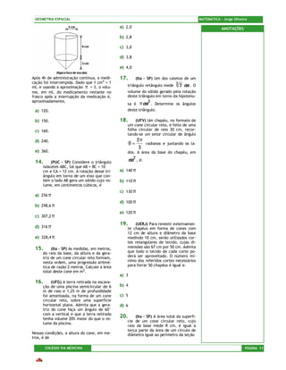 GEOMETRIA ESPACIAL                                                                           MATEMÁTICA – Jorge Oliveira

                                              a) 2,0                                                      ANOTAÇÕES

                                              b) 2,8

                                              c) 3,0

                                              d) 3,8

                                              e) 4,0

Após 4h de administração contínua, a medi-    17.         (Ita – SP) Um dos catetos de um
cação foi interrompida. Dado que 1 cm3 = 1
ml, e usando a aproximação π = 3, o volu-        triângulo retângulo mede 3        2 cm . O
me, em ml, do medicamento restante no            volume do sólido gerado pela rotação
frasco após a interrupção da medicação é,        deste triângulo em torno da hipotenu-
aproximadamente,
                                                 sa é       π cm 3 .   Determine os ângulos
 a) 120.                                         deste triângulo.

 b) 150.                                      18.    (UFV) Um chapéu, no formato de
                                                 um cone circular reto, é feito de uma
 c) 160.                                         folha circular de raio 30 cm, recor-
                                                 tando-se um setor circular de ângulo
 d) 240.                                                  2π
                                                     θ=          radianos e juntando os la-
                                                           3
 e) 360.                                         dos. A área da base do chapéu, em

 14.      (PUC – SP) Considere o triângulo
                                                     cm 2 , é:
     isósceles ABC, tal que AB = BC = 10
     cm e CA = 12 cm. A rotação desse tri-    a) 140 π
     ângulo em torno de um eixo que con-
     tém o lado AB gera um sólido cujo vo-    b) 110 π
     lume, em centímetros cúbicos, é
                                              c) 130 π
 a) 256 π
                                              d) 100 π
 b) 298,6 π
                                              e) 120 π
 c) 307,2 π
                                              19.    (UERJ) Para revestir externamen-
 d) 316 π                                        te chapéus em forma de cones com
                                                 12 cm de altura e diâmetro da base
 e) 328,4 π                                      medindo 10 cm, serão utilizados cor-
                                                 tes retangulares de tecido, cujas di-
 15.      (Ita – SP) As medidas, em metros,      mensões são 67 cm por 50 cm. Admita
     do raio da base, da altura e da gera-       que todo o tecido de cada corte po-
     triz de um cone circular reto formam,       derá ser aproveitado. O número mí-
     nesta ordem, uma progressão aritmé-         nimo dos referidos cortes necessários
     tica de razão 2 metros. Calcule a área      para forrar 50 chapéus é igual a:
     total deste cone em m2.
                                              a) 3
 16.      (UFG) A terra retirada na escava-
     ção de uma piscina semicircular de 6     b) 4
     m de raio e 1,25 m de profundidade
     foi amontoada, na forma de um cone       c) 5
     circular reto, sobre uma superfície
     horizontal plana. Admita que a gera-     d) 6
     triz do cone faça um ângulo de 60°
     com a vertical e que a terra retirada
     tenha volume 20% maior do que o vo-
                                              20.    (Ita – SP) A área total da superfí-
                                                 cie de um cone circular reto, cujo
     lume da piscina.
                                                 raio da base mede R cm, é igual à
                                                 terça parte da área de um círculo de
Nessas condições, a altura do cone, em me-       diâmetro igual ao perímetro da seção
tros, é de

       COLÉGIO VIA MEDICINA                                                                                            PÁGINA 11
 