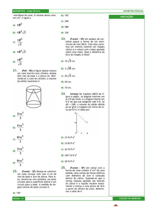 MATEMÁTICA – Jorge Oliveira                                                                    GEOMETRIA ESPACIAL

 meridiana do cone. O volume deste cone,       b) 192°
em cm3, é igual a                                                                            ANOTAÇÕES
                                               c) 240°
          3
a)   πR
                                               d) 288°

b)   πR 3 2                                    e) 336°


     πR 3                                      23.      (Fuvest – SP) Um pedaço de car-
c)                                                 tolina possui a forma de um semi-
       2                                           círculo de raio 20cm. Com essa carto-
                                                   lina um menino constrói um chapéu
                                                   cônico e o coloca com a base apoiada
d)   πR 3 3                                        sobre uma mesa. Qual a distância do
                                                   bico do chapéu à mesa?

     πR 3                                      a) 10     3 cm.
e)
       3
                                               b) 3    10 cm.
21.      (PUC – RS) A figura abaixo mostra
     um cone inscrito num cilindro. Ambos
     têm raio da base x e altura 2x. Reti-     c) 20     2 cm.
     rando-se o cone do cilindro, o volume
     do sólido resultante é                    d) 20 cm.

                                               e) 10 cm.

                                               24.     (Unesp) No trapézio ABCD da fi-
                                                   gura a seguir, os ângulos internos em
                                                   A e B são retos, e o ângulo interno em
                                                   D é tal que sua tangente vale 5/6. Se
                                                   AD = 2AB, o volume do sólido obtido
                                                   ao se girar o trapézio em torno da re-
                                                   ta por B e C é dado por:
     2πx 3
a)
       3

     4 πx 3
b)
        3

     8πx 3                                     a) (3/4) π a3
c)
       3
                                               b) (5/8) π a3

     2πx 2                                     c) (6/5) π a3
d)
       3
                                               d) (20/13) π a3

     8πx 2                                     e) (8/5) π a3
e)
       3
                                               25.     (Fuvest – SP) Um cálice com a
22.       (Fuvest – SP) Deseja-se construir        forma de cone contém V cm3 de uma
     um cone circular reto com 4 cm de             bebida. Uma cereja de forma esférica
     raio da base e 3cm de altura. Para is-        com diâmetro de 2cm é colocada
     so, recorta-se, em cartolina, um setor        dentro do cálice. Supondo-se que a
     circular para a superfície lateral e um       cereja repousa apoiada nas laterais
     círculo para a base. A medida do ân-          do cálice e o líquido recobre exata-
     gulo central do setor circular é:             mente a cereja a uma altura de 4cm
                                                   a partir do vértice do cone, determi-
                                                   nar o valor de V.
a) 144°

PÁGINA 12                                                                                   COLÉGIO VIA MEDICINA
 