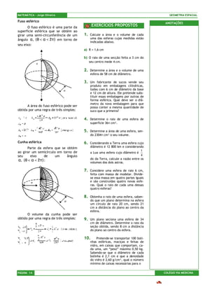 MATEMÁTICA – Jorge Oliveira                                                               GEOMETRIA ESPACIAL

Fuso esférico
                                                                                        ANOTAÇÕES
      O fuso esférico é uma parte da
                                               EXERCÍCIOS PROPOSTOS
superfície esférica que se obtém ao
girar uma semi-circunferência de um      1.   Calcule a área e o volume de cada
ângulo α , (0 < α < 2π ) em torno de          uma das esferas cujas medidas estão
                                              indicadas abaixo.
seu eixo:
                                         a) R = 1,6 cm

                                         b) O raio de uma secção feita a 3 cm do
                                              seu centro mede 4 cm.

                                         2.   Determine a área e o volume de uma
                                              esfera de 58 cm de diâmetro.

                                         3.   Um fabricante de sucos vende seu
                                              produto em embalagens cilíndricas,
                                              todas com 6 cm de diâmetro da base
                                              e 12 cm de altura. Ele pretende subs-
                                              tituir essas embalagens por outras de
                                              forma esférica. Qual deve ser o diâ-
                                              metro da nova embalagem para que
      A área do fuso esférico pode ser        possa conter a mesma quantidade de
obtida por uma regra de três simples:         suco que a primeira?

                                         4.   Determine o raio de uma esfera de
                                              superfície 36π cm².

                                         5.   Determine a área de uma esfera, sen-
                                              do 2304π cm³ o seu volume.

Cunha esférica                           6.   Considerando a Terra uma esfera cujo
      Parte da esfera que se obtém            diâmetro é 12 800 km e considerando
ao girar um semicírculo em torno de                                              1
                                              a Lua uma esfera cujo diâmetro é
seu     eixo     de    um    ângulo                                              4
α, (0 < α < 2π ) :                            do da Terra, calcule a razão entre os
                                              volumes dos dois astros.

                                         7.   Considere uma esfera de raio 6 cm,
                                              feita com massa de modelar. Divide-
                                              se essa massa em quatro partes iguais
                                              e são construídas quatro novas esfe-
                                              ras. Qual o raio de cada uma dessas
                                              quatro esferas?

                                         8.   Obtenha o raio de uma esfera, saben-
                                              do que um plano determina na esfera
                                              um círculo de raio 20 cm, sendo 21
                                              cm a distância do plano ao centro da
                                              esfera.
      O volume da cunha pode ser
obtido por uma regra de três simples:    9.   Um plano seciona uma esfera de 34
                                              cm de diâmetro. Determine o raio da
                                              seção obtida, sendo 8 cm a distância
                                              do plano ao centro da esfera.

                                         10.       Pretende-se transportar 100 boli-
                                              nhas esféricas, maciças e feitas de
                                              vidro, em caixas que comportam, ca-
                                              da uma, um “peso” máximo 0,50 kg.
                                              Sabendo-se que o diâmetro de cada
                                              bolinha é 2,1 cm e que a densidade
                                              do vidro é 2,60 g/cm³, qual o número
                                              mínimo de caixas necessárias para o

PÁGINA 14                                                                              COLÉGIO VIA MEDICINA
 