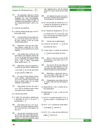 GEOMETRIA ESPACIAL                                                                           MATEMÁTICA – Jorge Oliveira

                                       22          silo, sabendo que o raio do cilindro                  ANOTAÇÕES
transporte de 100 bolinhas? (use π =      ).       mede 2 m e que a altura do silo mede
                                       7
                                                   8 m.
11.     Um aquecedor a gás tem a forma
    de um cilindro com duas semi-esferas       20.     Um depósito de grãos num arma-
    acopladas em suas extremidades,                zém tem o formato de um cilindro re-
    conforme mostra a figura ao lado. Se           to encimado por um hemisfério.
    o diâmetro do aquecedor é 0,90 m e
    seu comprimento total é 1,50 m, cal-       a) Se o raio da base do cilindro for 2 m e
    cule:                                         o volume do recipiente for de 50π m³,
                                                  qual será a altura do cilindro?
a) a área de sua superfície.
                                                                                  47
b) o volume máximo de gás que o seu in-        b) Se o volume do recipiente for      π m³
                                                                                   3
   terior pode conter.                            e o cilindro tiver 15 m de altura, qual
                                                  será o raio da base do cilindro (que é o
12.     A secção plana de uma esfera fei-         mesmo do hemisfério)?
    ta a 35 cm do centro tem 144π cm²
    de área. Calcule a área do círculo
    máximo dessa esfera.
                                               21.     Calcule com os dados abaixo:
                                                                              π
                                               a) A área de um fuso de α = rad em
13.      Determine a área de uma super-                                       6
    fície esférica, sendo 36π cm o com-           uma esfera de raio 5.
    primento da circunferência do círculo
    máximo.                                    b) A área total e o volume da cunha de
                                                       π
                                                  α=     rad em uma esfera de raio 6.
14.     Uma vasilha tem a forma de uma                 6
    semi-esfera com diâmetro interno de
    12 cm. Se ela tem 0,25 cm de espes-
    sura e a densidade da madeira é 0,87       22.     Qual é a área de um fuso de 28º
    g/cm³, qual o “peso” aproximado                pertencente a uma esfera de 4 π m²
                                                   de superfície?
    dessa vasilha? (use π = 3)

15.      Determine a área da superfície e      23.     Um fuso de 10º de uma esfera de
    o volume de uma esfera, sabendo que            1 cm de raio é equivalente a uma se-
                                                   ção plana da esfera. Determine a dis-
                 1
    o raio mede    do raio de outra esfe-          tância da seção ao centro da esfera.
                 5
    ra cujo volume é 4 500π cm³.               24.     Determine o volume de uma cu-
                                                   nha cujo ângulo mede 60º, em uma
16.      Os raios de duas esferas concên-          esfera cujo volume vale 288π m³.
    tricas medem, respectivamente, 15
    cm e 8 cm. Calcule a área da secção
    feita na esfera maior por um plano
                                               25.     Considerando uma esfera de raio
                                                   R, avalie cada uma das afirmações a
    tangente à outra esfera.
                                                   seguir:

17.      Duas esferas de ferro de raios 4      a) Duplicando-se o raio, o volume da es-
    cm e 3 61 cm fundem-se para formar            fera quadruplica.
    uma esfera maior. Determine:
                                               b) Duplicando-se o raio, a área da fica
a) o raio da nova esfera                          duplicada.

b) o “peso” da nova esfera, sabendo que        c) Se V m³ é o volume da esfera é S m², a
   a densidade do ferro é 7,8 g/cm³ e             sua área, então V < S sempre que 0 < R
   considerando π = 3.                            < 3.

18.      Uma esfera tem 25 π cm² de su-        d) Se R = 3 m, o volume da cunha esféri-
    perfície. Em quanto devemos aumen-                           π
    tar o raio para que a área passe a ser        ca de ângulo     rad é 6π m³.
                                                                 3
    64π cm²?
                                               e) Se R = 3 m, a área do fuso esférico de
19.     Um silo tem a forma de um cilin-
                                                           π
    dro circular reto (com fundo) encima-         ângulo     rad é 6π m².
    do por uma semi-esfera. Determine o                    3
    volume e a área da superfície desse
      COLÉGIO VIA MEDICINA                                                                                            PÁGINA 15
 
