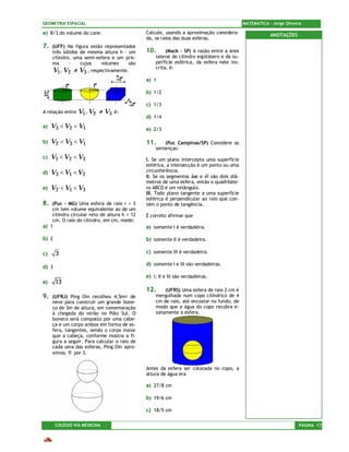 GEOMETRIA ESPACIAL                                                                          MATEMÁTICA – Jorge Oliveira

e) 8/3 do volume do cone.                     Calcule, usando a aproximação considera-                  ANOTAÇÕES
                                              da, os raios das duas esferas.
7.   (UFF) Na figura estão representados
     três sólidos de mesma altura h - um      10.      (Mack – SP) A razão entre a área
     cilindro, uma semi-esfera e um pris-         lateral do cilindro eqüilátero e da su-
     ma      -    cujos   volumes     são         perfície esférica, da esfera nele ins-
                                                  crita, é:
     V1 , V2 e V3 , respectivamente.
                                              a) 1

                                              b) 1/2

                                              c) 1/3
A relação entre   V1 , V2 e V3   é:
                                              d) 1/4
a)   V3 < V2 < V1                             e) 2/3

b)   V2 < V3 < V1                             11.     (Puc Campinas/SP) Considere as
                                                  sentenças:
c)   V1 < V2 < V3                             I. Se um plano intercepta uma superfície
                                              esférica, a intersecção é um ponto ou uma
d)   V3 < V1 < V2                             circunferência.
                                              II. Se os segmentos åæ e èî são dois diâ-
                                              metros de uma esfera, então o quadriláte-
e)   V2 < V1 < V3                             ro ABCD é um retângulo.
                                              III. Todo plano tangente a uma superfície
                                              esférica é perpendicular ao raio que con-
8.  (Puc – MG) Uma esfera de raio r = 3       tém o ponto de tangência.
    cm tem volume equivalente ao de um
    cilindro circular reto de altura h = 12   É correto afirmar que
    cm. O raio do cilindro, em cm, mede:
a) 1                                          a) somente I é verdadeira.

b) 2                                          b) somente II é verdadeira.

c)     3                                      c) somente III é verdadeira.

                                              d) somente I e III são verdadeiras.
d) 3
                                              e) I, II e III são verdadeiras.
e)     13
                                              12.     (UFRS) Uma esfera de raio 2 cm é
9.   (UFRJ) Ping Oin recolheu 4,5m¤ de            mergulhada num copo cilíndrico de 4
     neve para construir um grande bone-          cm de raio, até encostar no fundo, de
     co de 3m de altura, em comemoração           modo que a água do copo recubra e-
     à chegada do verão no Pólo Sul. O            xatamente a esfera.
     boneco será composto por uma cabe-
     ça e um corpo ambos em forma de es-
     fera, tangentes, sendo o corpo maior
     que a cabeça, conforme mostra a fi-
     gura a seguir. Para calcular o raio de
     cada uma das esferas, Ping Oin apro-
     ximou π por 3.


                                              Antes da esfera ser colocada no copo, a
                                              altura de água era

                                              a) 27/8 cm

                                              b) 19/6 cm

                                              c) 18/5 cm

       COLÉGIO VIA MEDICINA                                                                                          PÁGINA 17
 