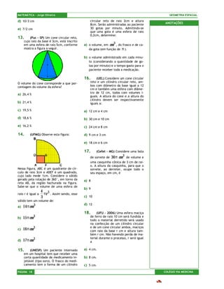 MATEMÁTICA – Jorge Oliveira                                                                   GEOMETRIA ESPACIAL

d) 10/3 cm                                       circular reto de raio 2cm e altura
                                                 8cm. Serão administradas ao paciente       ANOTAÇÕES
e) 7/2 cm                                        30 gotas por minuto. Admitindo-se
                                                 que uma gota é uma esfera de raio
                                                 0,2cm, determine:
13.      (Puc – SP) Um cone circular reto,
     cujo raio da base é 3cm, está inscrito
     em uma esfera de raio 5cm, conforme      a) o volume, em  cm 3 , do frasco e de ca-
     mostra a figura a seguir.                   da gota (em função de π ).

                                              b) o volume administrado em cada minu-
                                                 to (considerando a quantidade de go-
                                                 tas por minuto) e o tempo gasto para o
                                                 paciente receber toda a medicação.

                                              16.     (UEL) Considere um cone circular
O volume do cone corresponde a que por-          reto e um cilindro circular reto, am-
centagem do volume da esfera?                    bos com diâmetro da base igual a 12
                                                 cm e também uma esfera com diâme-
                                                 tro de 12 cm, todos com volumes i-
a) 26,4 %
                                                 guais. A altura do cone e a altura do
                                                 cilindro devem ser respectivamente
b) 21,4 %                                        iguais a:

c) 19,5 %                                     a) 12 cm e 4 cm
d) 18,6 %                                     b) 30 cm e 10 cm
e) 16,2 %                                     c) 24 cm e 8 cm

14.      (UFMG) Observe esta figura:          d) 9 cm e 3 cm

                                              e) 18 cm e 6 cm

                                              17.     (Cefet – MG) Considere uma bola
                                                 de sorvete de   36π cm 3   de volume e
                                                 uma casquinha cônica de 3 cm de rai-
                                                 o. A altura da casquinha, para que o
Nessa figura, ABC é um quadrante de cír-         sorvete, ao derreter, ocupe todo o
culo de raio 3cm e ADEF é um quadrado,           seu espaço, em cm, é
cujo lado mede 1cm. Considere o sólido
gerado pela rotação de 360°, em torno da      a) 8
reta AB, da região hachurada na figura.
Sabe-se que o volume de uma esfera de
                                              b) 9
                   4 3
raio r é igual a     πr . Assim sendo, esse
                   3                          c) 10
sólido tem um volume de:
                                              d) 12
a)   14π cm 3
                                              18.     (UFU – 2006) Uma esfera maciça
              3                                  de ferro de raio 10 cm será fundida e
b)   15π cm
                                                 todo o material derretido será usado
                                                 na confecção de um cilindro circular
                                                 e de um cone circular ambos, maciços
c)   16π cm 3                                    com raio da base r cm e altura tam-
                                                 bém r cm. Não havendo perda de ma-
                                                 terial durante o processo, r será igual
d)   17π cm 3                                    a

15.      (UNESP) Um paciente internado        a) 4 cm.
     em um hospital tem que receber uma
     certa quantidade de medicamento in-      b) 8 cm.
     jetável (tipo soro). O frasco do medi-
     camento tem a forma de um cilindro       c) 5 cm.
PÁGINA 18                                                                                  COLÉGIO VIA MEDICINA
 