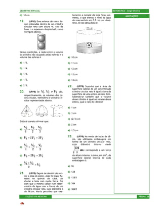 GEOMETRIA ESPACIAL                                                                            MATEMÁTICA – Jorge Oliveira

d) 10 cm.                                          tamente a metade da bola ficou sub-                    ANOTAÇÕES
                                                   mersa, o que elevou o nível da água
                                                   do reservatório em 0,5 cm (ver dese-
19.       (UFRS) Duas esferas de raio r fo-
                                                   nho). O raio dessa bola é:
     ram colocadas dentro de um cilindro
     circular reto com altura 4r, raio da
     base r e espessura desprezível, como
     na figura abaixo.




Nessas condições, a razão entre o volume
do cilindro não ocupado pelas esferas e o
volume das esferas é                            a) 10 cm

a) 1/5.                                         b) 11 cm

b) 1/4.                                         c) 12 cm

c) 1/3.                                         d) 13 cm

d) 1/2.                                         e) 14 cm

e) 2/3.                                         22.     (UFPB) Suponha que a área da
                                                   superfície lateral de um determinado
20.       (UFPB) Se   V1 , V2 e V3      são,       cilindro circular reto é igual à área da
                                                   superfície de uma esfera de raio 3cm.
     respectivamente, os volumes dos co-
     nes circular, hemisfério e cilindro cir-      Sabendo-se também que o volume
                                                   desse cilindro é igual ao volume dessa
     cular representados abaixo.
                                                   esfera, qual o raio do cilindro?

                                                a) 1 cm

                                                b) 3 cm

                                                c) (2/3) cm
Então é correto afirmar que:
                                                d) 2 cm
   V1 V2 V3
a)    =   =                                     e) 1,5 cm
    1   2   3

b)   V1 = 2V2 = 3V3                             23.    (UFPB) Na venda de bolas de tê-
                                                   nis, são utilizadas embalagens em
                                                   forma de um cilindro circular reto,
     V3 V2 V1                                      cujo    diâmetro    interno   mede
c)      =   =                                           128
      1   2   3                                             cm e   corresponde a um terço
                                                         π
d)   V3 = 2V2 = 3V1                                da altura interna. A área, em cm2, da
                                                   superfície lateral interna de cada
                                                   embalagem é:
     V1 + V2
e)           = V3                               a) 96
        2
                                                b) 128
21.       (UFPB) Depois de desistir de reti-
     rar a pipa do poste, João foi jogar fu-
     tebol no quintal da casa. Ao               c) 128 π
     chutar a bola com muita força, fez
     com que a mesma caísse num reser-          d) 384
     vatório de água com a forma de um
     cilindro circular reto, cujo diâmetro é    e) 384 π
     de 96 cm. Maria percebeu que exa-

      COLÉGIO VIA MEDICINA                                                                                             PÁGINA 19
 