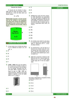 MATEMÁTICA – Jorge Oliveira                                                                    GEOMETRIA ESPACIAL

             Volume do cilindro              c) 10
                                                                                             ANOTAÇÕES
    O volume de um cilindro é calcu-         d) 20
lado como se fosse um prisma, multi-
plicando-se a área da base pela sua          e) 40
altura. Assim,
                  V = πr 2 h                 3.   (Unesp) Num tonel de forma cilíndri-
                                                  ca, está depositada uma quantidade
                                                  de vinho que ocupa a metade de sua
Observação: Quando a secção meridi-               capacidade. Retirando-se 40 litros de
ana de um cilindro é um quadrado,                 seu conteúdo, a altura do nível do vi-
chamamos este cilindro de eqüilátero.             nho baixa de 20%. O número que ex-
Isto significa que a altura mede o do-            pressa a capacidade desse tonel, em
bro da medida do raio da base. Veja a             litros é:
figura.
                                             a) 200

                                             b) 300.

                                             c) 400.

                                             d) 500.

                                             e) 800.

                                             4.   Um cilindro reto mede 8 m de altura
                                                  e a área total de sua superfície mede
       EXERCÍCIOS PROPOSTOS                       306π m3. determine, em m3, o volu-
                                                  me desse cilindro.
1.   A área total de um cilindro de altura
     4 cm e diâmetro da base 6 cm, em        5.   Se aumentarmos o raio da base ou a
       m 2 , é:                                   altura de um cilindro reto em 4 cm,
                                                  os volumes dos novos cilindros coinci-
a) 24
                                                  dirão. Calcule o raio da base, em cm,
                                                  do cilindro inicial sabendo que a altu-
b) 36                                             ra mede 2 cm.

c) 33
                                             6.   (Uel) Dois recipientes cilíndricos têm
                                                  altura de 40 cm e raios da base me-
d) 47                                             dindo 10 cm e 5 cm. O maior deles
                                                  contém água até 1/5 de sua capaci-
e) 9                                              dade.

2.   (UFPB – 2006) Uma tora de madeira,
     em forma de um cilindro circular re-
     to, com 4m de altura e 2m de diâme-
     tro, foi serrada, formando uma sec-
     ção plana ABCD, conforme ilustra a
     figura ao lado. Se AB e CD são,
     respectivamente, diâmetros das bases
     inferior e superior, a área da região
     ABCD, em m2, é igual a:

                                             Essa água é despejada no recipiente menor,
                                             alcançando a altura h, de
                                             a) 32 cm

                                             b) 24 cm

                                             c) 16 cm

a) 6                                         d) 12 cm

b) 8                                         e) 10 cm

PÁGINA 2                                                                                    COLÉGIO VIA MEDICINA
 