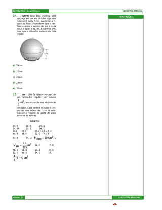 MATEMÁTICA – Jorge Oliveira                          GEOMETRIA ESPACIAL

24.     (UFPB) Uma bola esférica está              ANOTAÇÕES
    apoiada em um aro circular cujo raio
    interno R mede 9 c m, conforme a fi-
    gura ao lado. Sabendo-se que a dis-
    tância entre o centro do aro e o da
    bola é igual a 12 c m, é correto afir-
    mar que o diâmetro externo da bola
    mede:




a) 24 cm

b) 25 cm

c) 26 cm

d) 28 cm

e) 30 cm

25.    (Ita – SP) Os quatro vértices de
    um tetraedro regular, de volume
      8 3
        cm , encontram-se nos vértices de
      3
    um cubo. Cada vértice do cubo é cen-
    tro de uma esfera de 1 cm de raio.
    Calcule o volume da parte do cubo
    exterior às esferas.

                   Gabarito

01. E          02. E         03. A
04. 09         05. C         06. C
07.E       08.C          09.r = 0,5 e R = 1
10. A      11. E         12. D    13. E
14. D          15. a)   V frasco = 32π cm 3   e

           4π 3
V gota =       cm        16. C        17. D
           375
18. D      19. D         20. A        21. C
22. D      23. D         24. E        25.
4
  ( 6 − π) cm 3
3




PÁGINA 20                                         COLÉGIO VIA MEDICINA
 