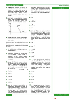 MATEMÁTICA – Jorge Oliveira                                                                    GEOMETRIA ESPACIAL

4.   (UFPE) Um contêiner, na forma de              estimado, sendo necessário, na ver-
                                                   dade, o dobro do volume inicialmente      ANOTAÇÕES
     um cilindro circular reto, tem altura
     igual a 3m e área total (área da              previsto. Qual deverá ser a medida do
     superfície lateral mais áreas da base         raio da base, sabendo que a altura do
     e da tampa) igual a 20 π m2. Calcule,         reservatório não poderá ser alterada?
     em metros, o raio da base deste con-
     têiner.                                  a) 4 m

5.   (UFPE) O trapézio 0ABC da figura a       b) 3 m
     seguir gira completamente em torno
     do eixo 0x. Calcule o inteiro mais
     próximo do volume do sólido obtido.      c) 2     2   m


                                              d)     2     m

                                              e) 6 m

                                              9.   (Fatec – SP) abe-se que um cilindro
                                                   de revolução de raio igual a 10cm,
                                                   quando cortado por um plano paralelo
                                                   ao eixo, a uma distância de 6 cm des-
                                                   se eixo, apresenta uma secção retan-
6.   (FGV – SP) Um produto é embalado              gular equivalente à base. O volume
     em recipientes com formato de cilin-          desse cilindro, em centímetros cúbi-
     dros retos.                                   cos, é

O cilindro A tem altura 20cm e raio da base a) 1250 π
de 5cm.
O cilindro B tem altura 10cm e raio da base           2
de 10cm.                                    b) 1250 π

a) Em qual das duas embalagens gasta-se                    2
     menos material?
                                              c) 6,25 π

b) O produto embalado no cilindro A é         d) 625 π
     vendido a R$4,00 a unidade, e o do ci-
                                                           2
     lindro B a R$7,00 a unidade. Para o      e) 625 π
     consumidor, qual a embalagem mais
     vantajosa?
                                              10.      (Fei – SP) Um líquido que ocupa
                                                   uma altura de 10cm num determinado
7.  (Faap – SP) Sabendo-se que uma lata            recipiente cilíndrico será transferido
    de azeite cilíndrica tem 8cm de diâ-           para outro recipiente, também cilín-
    metro e 18,5cm de altura e ainda que           drico, com diâmetro 2 vezes maior
    nela vem marcado o conteúdo 900ml,             que o primeiro. Qual será a altura o-
    o volume de ar contido na lata "cheia"         cupada pelo líquido nesse segundo
    e "fechada" é:                                 recipiente?
                           (Adote π = 3,14)
a) 29,44 ml                                 a) 1,5 cm

b) 10,0 ml                                    b) 2 cm

c) 15,60 ml                                   c) 2,5 cm

d) 21,72 ml                                   d) 4,5 cm

e) 35,50 ml                                   e) 5 cm

8.   (Fei – SP) No projeto de um prédio foi   11.       (Unesp) Suponha que o raio e a
     inicialmente prevista a construção de         altura de um recipiente cilíndrico
     um reservatório de água com formato           meçam, respectivamente, r cm e h
     cilíndrico, cujas medidas seriam: raio        cm. Vamos supor ainda que, manten-
     da base igual a 2m e altura igual a           do r fixo e aumentando h de 1cm, o
     3m. Depois foi constatado que o vo-           volume do recipiente dobre e que,
     lume do reservatório havia sido sub-          mantendo h fixo e aumentando r de

PÁGINA 4                                                                                    COLÉGIO VIA MEDICINA
 