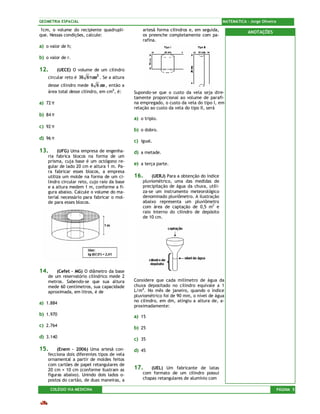 GEOMETRIA ESPACIAL                                                                         MATEMÁTICA – Jorge Oliveira

1cm, o volume do recipiente quadrupli-             artesã forma cilindros e, em seguida,               ANOTAÇÕES
que. Nessas condições, calcule:                    os preenche completamente com pa-
                                                   rafina.
a) o valor de h;

b) o valor de r.

12.       (UECE) O volume de um cilindro
    circular reto é 36 6 πcm 3 . Se a altura
    desse cilindro mede 6 6 cm , então a
    área total desse cilindro, em cm2 , é:     Supondo-se que o custo da vela seja dire-
                                               tamente proporcional ao volume de parafi-
a) 72 π                                        na empregado, o custo da vela do tipo I, em
                                               relação ao custo da vela do tipo II, será
b) 84 π
                                               a) o triplo.
c) 92 π
                                               b) o dobro.
d) 96 π
                                               c) igual.

13.      (UFG) Uma empresa de engenha-         d) a metade.
    ria fabrica blocos na forma de um
    prisma, cuja base é um octógono re-
                                               e) a terça parte.
    gular de lado 20 cm e altura 1 m. Pa-
    ra fabricar esses blocos, a empresa
    utiliza um molde na forma de um ci-        16.     (UERJ) Para a obtenção do índice
    lindro circular reto, cujo raio da base        pluviométrico, uma das medidas de
    e a altura medem 1 m, conforme a fi-           precipitação de água da chuva, utili-
    gura abaixo. Calcule o volume do ma-           za-se um instrumento meteorológico
    terial necessário para fabricar o mol-         denominado pluviômetro. A ilustração
    de para esses blocos.                          abaixo representa um pluviômetro
                                                   com área de captação de 0,5 m2 e
                                                   raio interno do cilindro de depósito
                                                   de 10 cm.




14.     (Cefet – MG) O diâmetro da base
    de um reservatório cilíndrico mede 2
    metros. Sabendo-se que sua altura          Considere que cada milímetro de água da
    mede 60 centímetros, sua capacidade        chuva depositado no cilindro equivale a 1
    aproximada, em litros, é de                L/m2. No mês de janeiro, quando o índice
                                               pluviométrico foi de 90 mm, o nível de água
                                               no cilindro, em dm, atingiu a altura de, a-
a) 1.884
                                               proximadamente:
b) 1.970                                       a) 15
c) 2.764                                       b) 25
d) 3.140                                       c) 35

15.      (Enem – 2006) Uma artesã con-         d) 45
    fecciona dois diferentes tipos de vela
    ornamental a partir de moldes feitos
    com cartões de papel retangulares de
    20 cm × 10 cm (conforme ilustram as        17.     (UEL) Um fabricante de latas
    figuras abaixo). Unindo dois lados o-          com formato de um cilindro possui
    postos do cartão, de duas maneiras, a          chapas retangulares de alumínio com

      COLÉGIO VIA MEDICINA                                                                                               PÁGINA 5
 