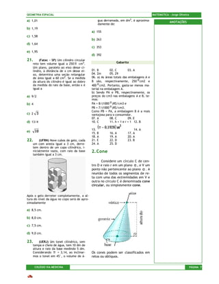 GEOMETRIA ESPACIAL                                                                        MATEMÁTICA – Jorge Oliveira

a) 1,01                                           gua derramada, em dm3, é aproxima-                  ANOTAÇÕES
                                                  damente de:
b) 1,19
                                              a) 155
c) 1,58
                                              b) 263
d) 1,64
                                              c) 353
e) 1,95
                                              d) 392
21.       (Fatec – SP) Um cilindro circular
     reto tem volume igual a 250 π cm3.                        Gabarito
     Um plano, paralelo ao eixo desse ci-
     lindro, à distância de x cm desse ei-    01. B        02. C         03. A
     xo, determina uma seção retangular       04. 2m       05. 29
     de área igual a 60 cm2. Se a medida      06. a) As áreas totais das embalagens A e
     da altura do cilindro é igual ao dobro   B são, respectivamente, 250 π cm2 e
     da medida do raio da base, então x é     400 π cm2. Portanto, gasta-se menos ma-
     igual a                                  terial na embalagem A.
                                              b) Sendo PA e PB, respectivamente, os
a) 9/2                                        preços do cm3 nas embalagens A e B, te-
                                              mos:
b) 4                                          PA = 8/(1000 π )R$/cm3 e
                                              PB = 7/(1000 π )R$/cm3.
                                              Como PB < PA, a embalagem B é a mais
c) 2     3                                    vantajosa para o consumidor.
                                              07. A        08. C         09. E
d) 13/4                                       10. C        11. h = 1 e r = 1 12. B

                                              13.
                                                  (π − 0,1928 ) m 3        14. A
e)     10                                     15. B       16. A        17. A
                                              18. A       19. A        20. A
22.       (UFRN) Nove cubos de gelo, cada     21. E       22. D        23. B
     um com aresta igual a 3 cm, derre-       24. A       25. D
     tem dentro de um copo cilíndrico, i-
     nicialmente vazio, com raio da base      2. Cone
     também igual a 3 cm.

                                                    Considere um círculo C de cen-
                                              tro O e raio r em um plano α , e V um
                                              ponto não pertencente ao plano α . A
                                              reunião de todos os segmentos de re-
                                              ta com uma das extremidades em V e
                                              outra no círculo C é denominada cone
                                              circular, ou simplesmente cone.


Após o gelo derreter completamente, a al-
tura do nível da água no copo será de apro-
ximadamente

a) 8,5 cm.

b) 8,0 cm.

c) 7,5 cm.

d) 9,0 cm.

23.       (UERJ) Um tonel cilíndrico, sem
     tampa e cheio de água, tem 10 dm de
     altura e raio da base medindo 5 dm.
     Considerando π = 3,14, ao inclinar-      Os cones podem ser classificados em
     mos o tonel em 45°, o volume de á-       retos ou oblíquos.


       COLÉGIO VIA MEDICINA                                                                                             PÁGINA 7
 