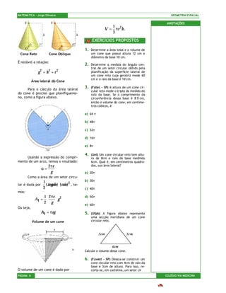 MATEMÁTICA – Jorge Oliveira                                                                        GEOMETRIA ESPACIAL

                                                                                                 ANOTAÇÕES
                                                                    1
                                                                 V = πr 2h .
                                                                    3
                                                        EXERCÍCIOS PROPOSTOS

                                                   1.   Determine a área total e o volume de
 Cone Reto            Cone Oblíquo                      um cone que possui altura 12 cm e
                                                        diâmetro da base 10 cm.
É notável a relação:
                                                   2.   Determine a medida do ângulo cen-
                                                        tral de um setor circular obtido pela
               g 2 = h2 + r 2                           planificação da superfície lateral de
                                                        um cone reto cuja geratriz mede 60
                                                        cm e o raio da base é 10 cm.
           Área lateral do Cone

      Para o cálculo da área lateral
                                                   3.   (Fatec – SP) A altura de um cone cir-
                                                        cular reto mede o triplo da medida do
do cone é preciso que planifiquemo-                     raio da base. Se o comprimento da
no, como a figura abaixo.                               circunferência dessa base é 8 π cm,
                                                        então o volume do cone, em centíme-
                                                        tros cúbicos, é

                                                   a) 64 π

                                                   b) 48π

                                                   c) 32π

                                                   d) 16π

                                                   e) 8π

                                                   4.   (Uel) Um cone circular reto tem altu-
     Usando a expressão do compri-                      ra de 8cm e raio da base medindo
mento de um arco, temos o resultado:                    6cm. Qual é, em centímetros quadra-
                      2 πr                              dos, sua área lateral?
                 α=
                        g                          a) 20π
       Como a área de um setor circu-
                  1                                b) 30π
lar é dada por      ( ângulo ) ⋅ ( raio )2 , te-
                  2                                c) 40π
mos:
                 1 2 πr 2                          d) 50π
             Al = ⋅    ⋅g
                 2 g
                                                   e) 60π
Ou seja,
                 Al = πrg                          5.   (Ufpb) A figura abaixo representa
                                                        uma secção meridiana de um cone
           Volume de um cone                            circular reto.




                                                   Calcule o volume desse cone.

                                                   6.   (Fuvest – SP) Deseja-se construir um
                                                        cone circular reto com 4cm de raio da
                                                        base e 3cm de altura. Para isso, re-
O volume de um cone é dado por                          corta-se, em cartolina, um setor cir
PÁGINA 8                                                                                        COLÉGIO VIA MEDICINA
 