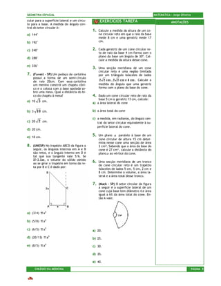 GEOMETRIA ESPACIAL                                                                            MATEMÁTICA – Jorge Oliveira

cular para a superfície lateral e um círcu-         EXERCÍCIOS TAREFA                                     ANOTAÇÕES
lo para a base. A medida do ângulo cen-
tral do setor circular é:
                                              1.   Calcule a medida da altura de um co-
a) 144°                                            ne circular reto em que o raio da base
                                                   mede 8 cm e uma geratriz mede 17
b) 192°                                            cm.

c) 240°                                       2.   Cada geratriz de um cone circular re-
                                                   to de raio da base 4 cm forma com o
                                                   plano da base um ângulo de 30º. Cal-
d) 288°
                                                   cule a medida da altura desse cone.
e) 336°
                                              3.   Uma secção meridiana de um cone
                                                   circular reto é uma região limitada
7.   (Fuvest – SP) Um pedaço de cartolina          por um triângulo isósceles de lados
     possui a forma de um semi-círculo
     de raio 20cm. Com essa cartolina               2 2 cm , 2 2 cm e 4 cm . Calcule a
     um menino constrói um chapéu côni-            medida do ângulo que uma geratriz
     co e o coloca com a base apoiada so-          forma com o plano da base do cone.
     bre uma mesa. Qual a distância do bi-
     co do chapéu à mesa?                     4.  Dado um cone circular reto de raio da
                                                  base 5 cm e geratriz 13 cm, calcule:
a) 10     3    cm.
                                              a) a área lateral do cone

b) 3    10     cm.                            b) a área total do cone

                                              c) a medida, em radianos, do ângulo cen-
c) 20     2    cm.                                 tral do setor circular equivalente à su-
                                                   perfície lateral do cone.
d) 20 cm.

e) 10 cm.
                                              5.   Um plano α paralelo à base de um
                                                   cone circular de altura 15 cm deter-
                                                   mina nesse cone uma secção de área
8.   (UNESP) No trapézio ABCD da figura a          3 cm². Sabendo que a área da base do
     seguir, os ângulos internos em A e B          cone é 27 cm², calcule a distância do
     são retos, e o ângulo interno em D é          plano α ao vértice do cone.
     tal que sua tangente vale 5/6. Se
     åî=2.åæ, o volume do sólido obtido
     ao se girar o trapézio em torno da re-
                                              6.   Uma secção meridiana de um tronco
                                                   de cone circular reto é um trapézio
     ta por B e C é dado por:
                                                   isósceles de lados 5 cm, 5 cm, 2 cm e
                                                   8 cm. Determine o volume, a área la-
                                                   teral e a área total desse tronco.

                                              7.   (Mack – SP) O setor circular da figura
                                                   a seguir é a superfície lateral de um
                                                   cone cuja base tem diâmetro 4 e área
                                                   igual a k% da área total do cone. En-
                                                   tão k vale:



a) (3/4)      π a3
b) (5/8)      π a3
c) (6/5)      π a3                            a) 20.

d) (20/13)      π a3                          b) 25.

e) (8/5)      π a3                            c) 30.

                                              d) 35.

                                              e) 40.

       COLÉGIO VIA MEDICINA                                                                                                 PÁGINA 9
 