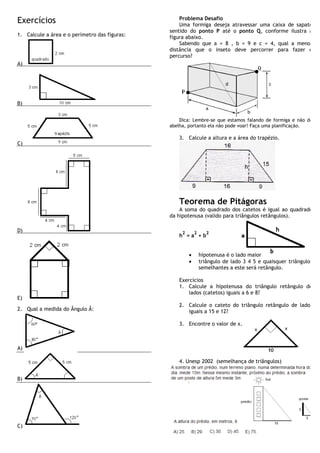 Exercícios                                         Problema Desafio
                                                   Uma formiga deseja atravessar uma caixa de sapato
                                               sentido do ponto P até o ponto Q, conforme ilustra a
1. Calcule a área e o perímetro das figuras:   figura abaixo.
                                                   Sabendo que a = 8 , b = 9 e c = 4, qual a menor
                                               distância que o inseto deve percorrer para fazer o
                                               percurso?
A)




B)


                                                   Dica: Lembre-se que estamos falando de formiga e não de
                                               abelha, portanto ela não pode voar! Faça uma planificação.

                                                  3. Calcule a altura e a área do trapézio.
C)




                                                  Teorema de Pitágoras
                                                   A soma do quadrado dos catetos é igual ao quadrado
                                               da hipotenusa (valido para triângulos retângulos).

D)                                                  2       2      2
                                                  h =a +b


                                                        ·       hipotenusa é o lado maior
                                                        ·       triângulo de lado 3 4 5 e quaisquer triângulos
                                                                semelhantes a este será retângulo.

                                                  Exercícios
                                                  1. Calcule a hipotenusa do triângulo retângulo de
                                                      lados (catetos) iguais a 6 e 8?
E)
                                                  2. Calcule o cateto do triângulo retângulo de lados
2. Qual a medida do Ângulo Â:                        iguais a 15 e 12?

                                                  3. Encontre o valor de x.



A)

                                                  4. Unesp 2002 (semelhança de triângulos)


B)




C)
 