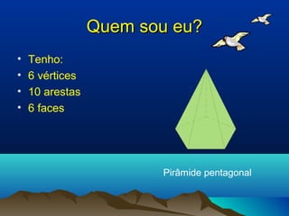 Quem sou eu?
•   Tenho:
•   6 vértices
•   10 arestas
•   6 faces




                        Pirâmide pentagonal
 