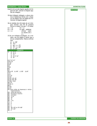 MATEMÁTICA – Jorge Oliveira                       GEOMETRIA PLANA
bissetriz de um dos ângulos agudos em ân-      ANOTAÇÕES
     gulo de 120º. Calcular os ângulos agu-
     dos do triângulo.

35.Num triângulo retângulo, a altura rela-
    tiva à hipotenusa forma com a bisse-
    triz do ângulo reto um ângulo de 15º.
    Calcular os ângulos agudos.

36.As medidas dos três lados de um triân-
     gulo formam uma PA de primeiro
     termo e a razão r tal que r > 0. Então:
a) r = 3a           d) r < a
b) r = 2a           e) nada podemos
c) r = a               afirmar sobre
                       os valores de a
                       e r.
37.Em um triângulo acutângulo, se a me-
     dida α de um ângulo é menor que a
     de seu complemento. Pode-se afirmar
     que:
     a) α > 80º
     b) 75º <
     c) 60º < α < 75º
     d) 45º < α < 60º
     e) α < 45º
               GABARITO
1)   a)   21º 2’
     b)   26º 4’
     c)   31 º
     d)   43º 4” 24”
     e)   30’

2) 41º 42’ 43’’
3) 96º 18’
4) 120º
5) 30º
6) E
7) 90º
8) E
9) 9
10) a) 30º b) 100º c) 100º  d) 60º
11) E
12) A
13) 119º
14) 36º
15) 45º, 50º, 85º
16) 20º, 80º, 80º
17) OM = 10cm
18) 135º
19) 66 cm
20) 5º
21) 50º
22) 30º
23) ponto médio da hipotenusa e vértice ,
       respectivamente
24) ambos são externos
25) baricentro e incentro
26) coincidem
27) 12 cm
28) 70º
29) 10
30) 1/16
31) B
32) B
33) E
34) B
35) 40º e 50º ou 10º e 80º
36) 30º e 60º
37) E




PÁGINA 10                                      COLÉGIO VIA MEDICINA
 