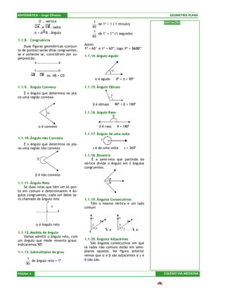 MATEMÁTICA – Jorge Oliveira                                                        GEOMETRIA PLANA
                O .. vértice                   1                                ANOTAÇÕES
                                                 de 1º = 1 ( 1 minuto)
                ..e     . lados               60
           α = A B . ângulo                    1
                                                 de 1’ = 1” (1 segundo)
                                              60
1.1.8. Congruência
                                         Assim:
    Duas figuras geométricas (conjun-
                                         1º = 60’ e 1’ = 60”, logo 1º = 3600”
to de pontos) serão ditas congruentes,
se e somente se, coincidirem por su-     1.1.14. ângulo Agudo
perposição.




            ≅         ou AB = CD
                                               α é agudo ⇔ 0º < α < 90º

1.1.9. Ângulo Convexo                    1.1.15. Ângulo Obtuso
    É o ângulo que determina no pla-
no uma região convexa

                                              β é obtuso ⇔ 90º < β < 180º

                                         1.1.16. ângulo Raso



             α é convexo                          θ é raso ⇔ θ = 180º

                                         1.1.17. Ângulo de uma volta
1.1.10. Ângulo não Convexo
    É o ângulo que determina no pla-
no uma região não convexa                     γ é de uma volta ⇔ γ = 360º

                                         1.1.18. Bissetriz
                                              É a semi-reta que partindo do
                                         vértice divide o ângulo em 2 ângulos
                                         congruentes.

           β é não convexo

1.1.11. Ângulo Reto
    Se duas retas que têm um só pon-
to em comum e determinarem 4 ân-
gulos congruentes, cada um deles se-
rá chamado de ângulo reto                1.1.19. Ângulos Consecutivos
                                             Têm o mesmo vértice e um lado
                                         comum



           α é ângulo reto

1.1.12. Medida de ângulo
    Vamos admitir o ângulo reto, com
um ângulo que mede noventa graus.        1.1.20. Ângulos Adjacentes
Indicaremos 90º.                             São ângulos consecutivos em que
                                         os lados não comuns estão em semi-
1.1.13. Submúltiplos do grau             planos opostos. Na figura anterior
                                         vemos que α e β são adjacentes e γ e
      1
        do ângulo reto = 1º              θ não são.
     90

PÁGINA 2                                                                        COLÉGIO VIA MEDICINA
 