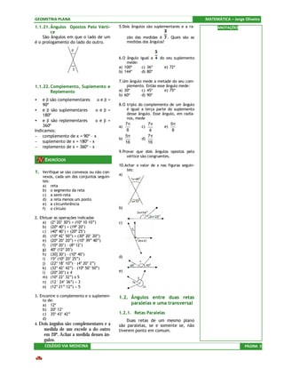 GEOMETRIA PLANA                                                                        MATEMÁTICA – Jorge Oliveira
1.1.21. Ângulos Opostos Pelo Vérti-        5.Dois ângulos são suplementares e a ra-          ANOTAÇÕES
        ce
    São ângulos em que o lado de um             zão das medidas é . Quais são as
é o prologamento do lado do outro.              medidas dos ângulos?



                                           6.O ângulo igual a    do seu suplemento
                                               mede:
                                           a) 100º     c) 36º      e) 72º
                                           b) 144º     d) 80º

                                           7.Um ângulo mede a metade do seu com-
1.1.22. Complemento, Suplemento e              plemento. Então esse ângulo mede:
        Replemento                         a) 30º     c) 45º       e) 75º
                                           b) 60º     d) 90º
•   e β são complementares ⇔ α e β =
    90º                                    8.O triplo do complemento de um ângulo
• e β são suplementares ⇔ α e β =              é igual a terça parte do suplemento
    180º                                       desse ângulo. Esse ângulo, em radia-
                                               nos, mede
• e β são replementares ⇔ α e β =
    360º                                      7π          7π            5π
                                           a)          c)          e)
Indicamos:                                     8           4             8
− complemento de x = 90º – x                  5π          7π
                                           b)          d)
− suplemento de x = 180º - x                  16          16
− replemento de x = 360º - x
                                           9.Provar que dois ângulos opostos pelo
                                               vértice são congruentes.
     EXERCÍCIOS
                                           10.Achar o valor de x nas figuras seguin-
                                               tes:
1. Verifique se são convexos ou não con-   a)
    vexos, cada um dos conjuntos seguin-
    tes:
    a) reta
    b) o segmento da reta
    c) a semi-reta
    d) a reta menos um ponto
    e) a circunferência
    f) o círculo                           b)

2. Efetuar as operações indicadas
     a) (2º 20’ 30º) + (10º 10 10”)        c)
     b) (20º 40’) + (19º 20’)
     c) (40º 40’) + (20º 25’)
     d) (10º 42’ 50”) + (30º 20’ 20”)
     e) (20º 20’ 20”) + (10º 39” 40”)
     f) (10º 20’) – (8º 12’)
     g) 40º (12º 20’)
     h) (30] 30’) – (10º 40’)
     i) 15º (10º 20’ 25”)                  d)
     j) (22º 18’ 10”) – (4º 20’ 2”)
     k) (32º 42’ 42”) – (10º 50’ 50”)
     l) (20º 20’) x 4                      e)
     m) (10º 22’ 32”) x 5
     n) (12° 24’ 36”) ÷ 3
     o) (12º 21” 12”) ÷ 5

3. Encontre o complemento e o suplemen-    1.2. Ângulos entre duas retas
    to de:
    a) 12º                                      paralelas e uma transversal
    b) 20º 12’
    c) 35º 43’ 42”                         1.2.1. Retas Paralelas
    d)                                         Duas retas de um mesmo plano
4. Dois ângulos são complementares e a     são paralelas, se e somente se, não
     medida de um excede a do outro        tiverem ponto em comum.
     em 20º. Achar a medida desses ân-
     gulos.
     COLÉGIO VIA MEDICINA                                                                                 PÁGINA 3
 