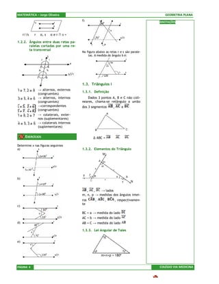 MATEMÁTICA – Jorge Oliveira                                                             GEOMETRIA PLANA
                                       f)                                            ANOTAÇÕES



     r//s ⇔ r ⊂ α, s ⊂ α e r ∩ s = ∅

1.2.2. Ângulos entre duas retas pa-
       ralelas cortadas por uma re-
       ta transversal
                                       Na figura abaixo as retas r e s são parale-
                                           las. A medida do ângulo b é:




                                       1.3. Triângulos I
ˆ e 7, 2 e 8 → alternos, externos
1 ˆ ˆ ˆ                                1.3.1. Definição
             (congruentes)
ˆ e 5, 4 e 6 → alternos, internos
3 ˆ ˆ ˆ                                   Dados 3 pontos A, B e C não coli-
             (congruentes)             neares, chama-se retângulo a união
             →correspondentes          dos 3 segmentos       ,       e
             (congruentes)
ˆ e 8, 2 e 7 → colaterais, exter-
1   ˆ ˆ ˆ
             nos (suplementares)
ˆ e ˆ 3 e 6 → colaterais internos
4 5, ˆ ˆ
             (suplementares)


      EXERCÍCIOS                               ∆ ABC =      ∪        ∪

Determine x nas figuras seguintes
a)                                     1.3.2. Elementos do Triângulo




b)


                                          ,   ,   → lados
                                       m, n, p → medidas dos ângulos intei-
                                       ros      ,      ,         , respectivamen-
                                       te
c)

                                       BC = a → medida do lado
                                       AC = b → medida do lado
d)                                     AB = C → medida do lado

                                       1.3.3. Lei Angular de Tales


e)



                                                     m+n+p = 180º


PÁGINA 4                                                                             COLÉGIO VIA MEDICINA
 