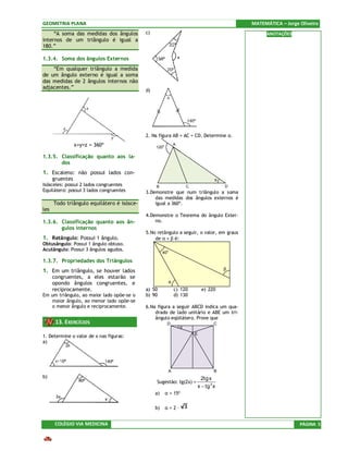 GEOMETRIA PLANA                                                                           MATEMÁTICA – Jorge Oliveira
     “A soma das medidas dos ângulos        c)                                                  ANOTAÇÕES
internos de um triângulo é igual a
180.”

1.3.4. Soma dos ângulos Externos
    “Em qualquer triângulo a medida
de um ângulo externo é igual a soma
das medidas de 2 ângulos internos não
adjacentes.”
                                            d)




                                            2. Na figura AB = AC = CD. Determine α.
                 x+y=z = 360º                    120o
                                                             A


1.3.5. Classificação quanto aos la-
       dos
1. Escaleno: não possui lados con-
      gruentes                                                                    α
Isósceles: possui 2 lados congruentes            B                   C                D
Equilátero: possui 3 lados congruentes      3.Demonstre que num triângulo a soma
                                                das medidas dos ângulos externos é
      Todo triângulo equilátero é isósce-       igual a 360º.
les
                                            4.Demonstre o Teorema do ângulo Exter-
1.3.6. Classificação quanto aos ân-             no.
       gulos internos
                                            5.No retângulo a seguir, o valor, em graus
1. Retângulo: Possui 1 ângulo.                  de α + β é:
Obtusângulo: Possui 1 ângulo obtuso.
Acutângulo: Possui 3 ângulos agudos.
                                                      40o

1.3.7. Propriedades dos Triângulos
1. Em um triângulo, se houver lados                                                   β
      congruentes, a eles estarão se
      opondo ângulos congruentes, e                      α
      reciprocamente.                       a) 50            c) 120          e) 220
Em um triângulo, ao maior lado opõe-se o    b) 90            d) 130
   maior ângulo, ao menor lado opõe-se
   o menor ângulo e reciprocamente.         6.Na figura a seguir ABCD indica um qua-
                                                drado de lado unitário e ABE um tri-
                                                ângulo eqüilátero. Prove que
       13. EXERCÍCIOS                                    D                        C
                                                                 α
                                                                         E
1. Determine o valor de x nas figuras:
a)




                                                         A                        B
b)                                                                    2tg x
                                                 Sugestão: tg(2x) =
                                                                    x − tg 2 x
                                                 a)     α = 15º

                                                 b)     α=2–


       COLÉGIO VIA MEDICINA                                                                                  PÁGINA 5
 
