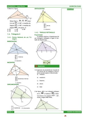 MATEMÁTICA – Jorge Oliveira                                                                                                                  GEOMETRIA PLANA
7.Observe a figura                                                       ORTOCENTRO                                                       ANOTAÇÕES
                               A                                                                 A
                                                                                                         E
                                             D                                           F
                           E                                                                         H
                                                       140o

B                                                       C        F
    Nessa figura ,                       =               bisse-
                                                                                                 D                                C
    triz de                    é 140º. A medida do                           B
                                                                                                     AD
    ângulo                     é 140º. A medida do                                                   BE          alturas
    ângulo     , em graus, é:                                                                        CF
a) 20      c) 40      e) 60                                                                          H: ortocentro
b) 30      d) 50
                                                                         1.4.2. TRIÂGULO RETÂNGULO
1.4. Triângulos II                                                       Propriedade
                                                                             A medida relativa à hipotenusa de
1.4.1. Pontos Notáveis de um Tri-
                                                                         um triângulo retângulo é igual à me-
       ângulo
                                                                         tade da hipotenusa.
BARICENTRO                                                                                   A
              A


                                                                                                                       N
     F                                   E                                                                   R
                           G

                                                                             B               R               O             R      C

B                              D                         C
                      AD
                      BE           medianas
                      CF
                  G: baricentro
                                                                                                                 1
INCENTRO                                                                                         AO =              .BC
                  A                                                                                              2
                                                                                  EXERCÍCIOS
                                     R
     T
                           G                                             1.O segmento da perpendicular traçada de
                                                                             um vértice de um triângulo à reta su-
                                                                             porte do lado oposto é denominado:
                                                                             a) mediana
B                      S                                     C
                      AS                                                         b)   mediatriz
                      BR       bissetrizes internas
                      CT                                                         c)   bissetriz
                      I: Incentro
                                                                                 d)   altura
CIRCUNCENTRO
                        A
                                                                                 e)   base
                                                   mp
         mc
              P                                                          2.Na figura, ABC é um triângulo retângulo
                                                   N
                                                                                 em A,               é mediana e               é bisse-
                                         O
                                                                                 triz interna. Se o ângulo                      = 20º,
                                                                     C
                                                                                 então o ângulo MDB mede:
     B
                                         M                                             A

                                             ma                                                                  N
                                                                                                 D
         ma
         mb   mediatrizes                    O: circuncentro
                                                                         B                                                            C
         mc                                                                                                  M
PÁGINA 6                                                                                                                                  COLÉGIO VIA MEDICINA
 