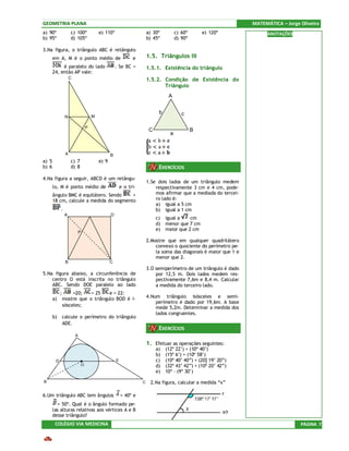 GEOMETRIA PLANA                                                                                                    MATEMÁTICA – Jorge Oliveira
a) 90º               c) 100º             e) 110º                       a) 30º          c) 60º       e) 120º              ANOTAÇÕES
b) 95º               d) 105º                                           b) 45º          d) 90º

3.Na figura, o triângulo ABC é retângulo
       em A, M é o ponto médio de                             e        1.5. Triângulos III
            é paralelo do lado                      . Se BC =          1.5.1. Existência do triângulo
       24, então AP vale:
                     C                                                 1.5.2. Condição de Existência do
                                                                              Triângulo
                                                                                  A


                                                                             b            c
                 N                   M

                                 P
                                                                        C                       B
                                                                                   a


                 A                              B
a) 5                 c) 7                e) 9
b) 6                 d) 8                                                    EXERCÍCIOS
4.Na figura a seguir, ABCD é um retângu-
                                                                       1.Se dois lados de um triângulo medem
       lo, M é ponto médio de                           e o tri-           respectivamente 3 cm e 4 cm, pode-
       ângulo BMC é equilátero. Sendo    =                                 mos afirmar que a mediada do tercei-
       18 cm, calcule a medida do segmento                                 ro lado é:
                                                                           a) igual a 5 cm
            .                                                              b) igual a 1 cm
                 A                              D
                                                                            c)   igual a    cm
                                                                            d)   menor que 7 cm
                                                                            e)   maior que 2 cm
                             P

                                                                       2.Mostre que em qualquer quadrilátero
                                                                           convexo o quociente do perímetro pe-
                                                                           la soma das diagonais é maior que 1 e
                                                                           menor que 2.
                 B                              C
                                                                       3.O semiperímetro de um triângulo é dado
5.Na figura abaixo, a circunferência de                                    por 12,5 m. Dois lados medem res-
    centro O está inscrita no triângulo                                    pectivamente 7,6m e 8,4 m. Calcular
    ABC. Sendo DOE paralelo ao lado                                        a medida do terceiro lado.
            ;        =20;   = 25    e = 22:
       a)       mostre que o triângulo BOD é i-                        4.Num triângulo isósceles e semi-
                                                                           perímetro é dado por 19,6m. A base
                sósceles;                                                  mede 5,2m. Determinar a medida dos
                                                                           lados congruentes.
       b)       calcule o perímetro do triângulo
                ADE.
                                                                             EXERCÍCIOS
                         A

                                                                       1. Efetuar as operações seguintes:
                                                                            a)   (12º 22’) + (10º 40’)
                                                                            b)   (15º 6’) + (10º 58’)
        D                                           E                       c)   (10º 40’ 40”) + (20] 19’ 20”)
                             O                                              d)   (32º 43’ 42”) + (10º 20’ 42”)
                                                                            e)   10º - (9º 30’)

B                                                                  C    2.Na figura, calcular a medida “x”

6.Um triângulo ABC tem ângulos                          = 40º e
         = 50º. Qual é o ângulo formado pe-
       las alturas relativas aos vértices A e B
       desse triângulo?
        COLÉGIO VIA MEDICINA                                                                                                          PÁGINA 7
 